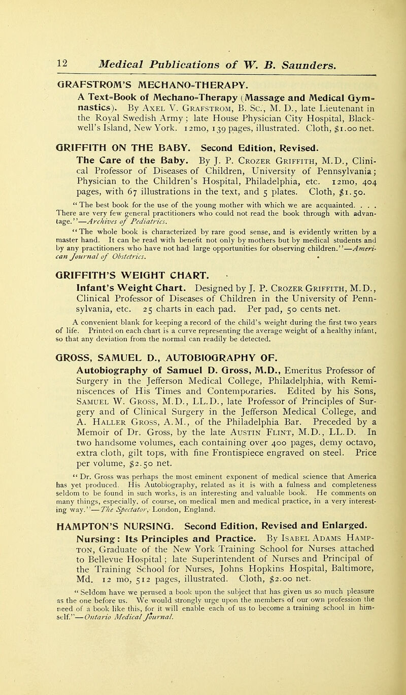 QRAFSTROM'S MECHANO=THERAPY. A Text=Book of Mechano=Therapy (Massage and Medical Qym= nasties). By Axel V. Grafstrom, B. Sc., M. D., late Lieutenant in the Royal Swedish Army; late House Physician City Hospital, Black- well's Island, New York. i2mo, 139 pages, illustrated. Cloth, ^i.00 net. GRIFFITH ON THE BABY. Second Edition, Revised. The Care of the Baby. By J. P. Crozer Griffith, M.D., Clini- cal Professor of Diseases of Children, University of Pennsylvania; Physician to the Children's Hospital, Philadelphia, etc. i2mo, 404 pages, with 67 illustrations in the text, and 5 plates. Cloth, $1.50.  The best book for the use of the young mother with which we are acquainted. . . . There are very few general practitioners who could not read the book through with advan- tage. ''—Arcliives of Pediatrics. The whole book is characterized by rare good sense, and is evidently written by a master hand. It can be read with benefit not only by mothers but by medical students and by any practitioners who have not had large opportunities for observing children.—Ameri- can Jourjial of Obstetrics. • GRIFFITH'S WEIGHT CHART. Infant's Weight Chart. Designed by J. P. Crozer Griffith, M.D., Clinical Professor of Diseases of Children in the University of Penn- sylvania, etc. 25 charts in each pad. Per pad, 50 cents net. A convenient blank for keeping a record of the child's weight during the first two years of life. Printed on each chart is a curve representing the average weight of a healthy infant, so that any deviation from the normal can readily be detected. GROSS, SAMUEL D., AUTOBIOGRAPHY OF. Autobiography of Samuel D. Gross, M.D., Emeritus Professor of Surgery in the Jefferson Medical College, Philadelphia, with Remi- niscences of His Times and Contemporaries. Edited by his Sons, Samuel W. Gross, M.D., LL.D., late Professor of Principles of Sur- gery and of Clinical Surgery in the Jefferson Medical College, and A. Haller Gross, A.M., of the Philadelphia Bar. Preceded by a Memoir of Dr. Gross, by the late Austin Flint, M.D., LL.D. In two handsome volumes, each containing over 400 pages, demy octavo, extra cloth, gilt tops, with fine Frontispiece engraved on steel. Price per volume, $2.50 net.  Dr. Gross was perhaps the most eminent exponent of medical science that America has yet produced. His Autobiography, related as it is with a fulness and completeness seldom to be found in such works, is an interesting and valuable book. He comments on many things, especially, of course, on medical men and medical practice, in a very interest- ing way.—The Spectator, 'La'aAo'ci, England. HAMPTON'S NURSING. Second Edition, Revised and Enlarged. Nursing: Its Principles and Practice. By Isabel Adams Hamp- ton, Graduate of the New York Training School for Nurses attached to Bellevue Hospital; late Superintendent of Nurses and Principal of the Training School for Nurses, Johns Hopkins Hospital, Baltimore, Md. 12 mb, 512 pages, illustrated. Cloth, ^2.00 net.  Seldom have we perused a book upon the subject that has given us so much pleasure as the one before us. We would strongly urge upon the members of our own profession the need of a book like this, for it will enable each of us to become a training school in him- self— Ontario Medical Journal.