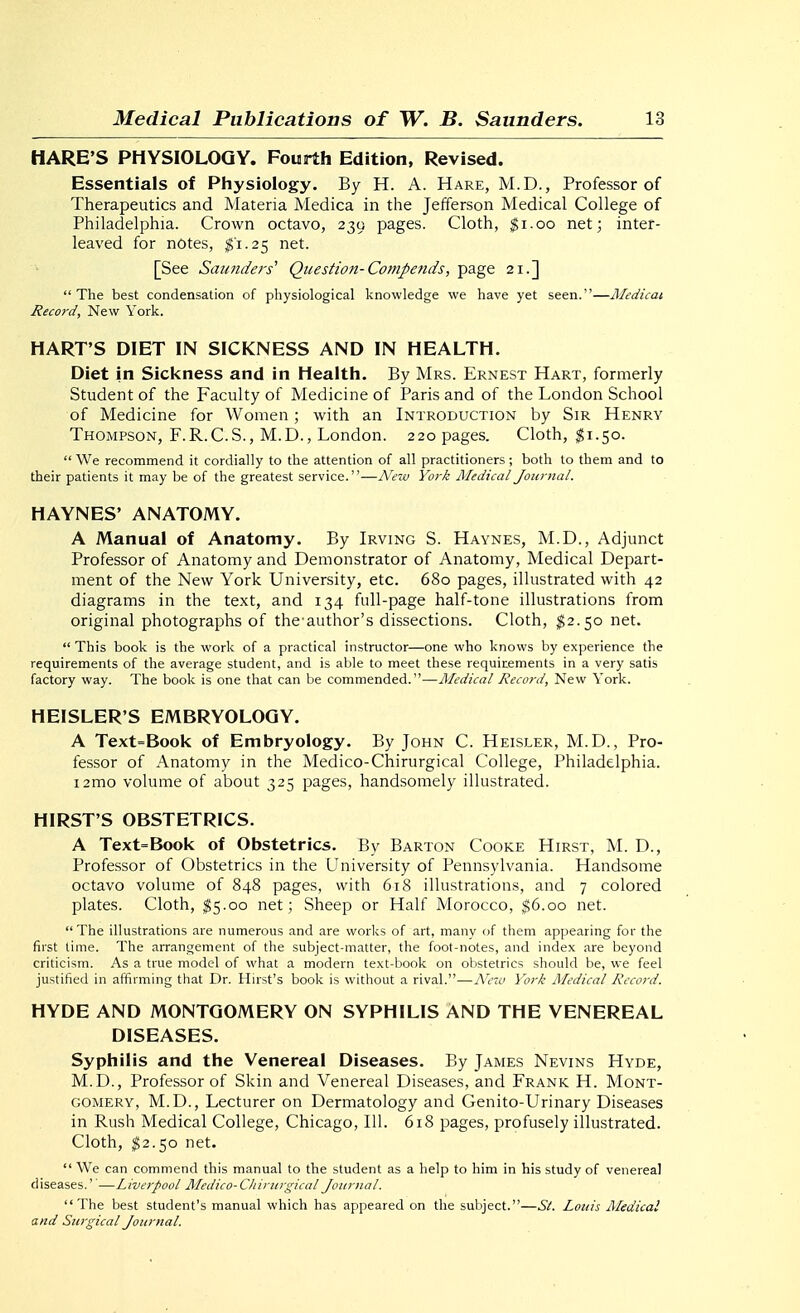 HARE'S PHYSIOLOGY. Fourth Edition, Revised. Essentials of Physiology. By H. A. Hare, M.D., Professor of Therapeutics and Materia Medica in the Jefferson Medical College of Philadelphia. Crown octavo, 239 pages. Cloth, ^i.oo net; inter- leaved for notes, ^'1.25 net. [See Saunders' Question-Compends, page 21.] The best condensation of physiological knowledge we have yet seen.—Aledicat Reco;'d, New York. HART'S DIET IN SICKNESS AND IN HEALTH. Diet in Sickness and in Health. By Mrs. Ernest Hart, formerly Student of the Faculty of Medicine of Paris and of the London School of Medicine for Women; with an Introduction by Sir Henry Thompson, F.R.C.S., M.D., London. 220 pages. Cloth, $1.50.  We recommend it cordially to the attention of all practitioners; both to them and to their patients it may be of the greatest service.—New York Medical Journal. HAYNES' ANATOMY. A Manual of Anatomy. By Irving S. Haynes, M.D., Adjunct Professor of Anatomy and Demonstrator of Anatomy, Medical Depart- ment of the New York University, etc. 680 pages, illustrated with 42 diagrams in the text, and 134 full-page half-tone illustrations from original photographs of the-author's dissections. Cloth, ^2.50 net.  This book is the work of a practical instructor—one who knows by experience the requirements of the average student, and is able to meet these requirements in a very satis factory way. The book is one that can be commended.—RIedical Record, New York. HEISLER'S EMBRYOLOGY. A Text=Book of Embryology. By John C. Heisler, M.D. , Pro- fessor of Anatomy in the Medico-Chirurgical College, Philadelphia. i2mo volume of about 325 pages, handsomely illustrated. HIRST'S OBSTETRICS. A Text=Book of Obstetrics. By Barton Cooke Hirst, M. D., Professor of Obstetrics in the University of Pennsylvania. Handsome octavo volume of 848 pages, with 618 illustrations, and 7 colored plates. Cloth, ^5.00 net; Sheep or Half Morocco, ^6.00 net. The illustrations are numerous and are works of art, many of them appearing for the first time. The arrangement of the subject-matter, the foot-notes, and index are beyond criticism. As a true model of what a modern text-book on obstetrics should be, we feel justified in affirming that Dr. Hirst's book is without a rival.—Ne-o York Medical Record. HYDE AND MONTGOMERY ON SYPHILIS AND THE VENEREAL DISEASES. Syphilis and the Venereal Diseases. By James Nevins Hyde, M.D., Professor of Skin and Venereal Diseases, and Frank H. Mont- gomery, M.D., Lecturer on Dermatology and Genito-Urinary Diseases in Rush Medical College, Chicago, 111. 618 pages, profusely illustrated. Cloth, $2.50 net.  We can commend this manual to the student as a help to him in his study of venereal diseases.''—Liverpool Medico-C/iiriirgical Journal. The best student's manual which has appeared on the subject.—Si. Louis Medical and Surgical Journal.