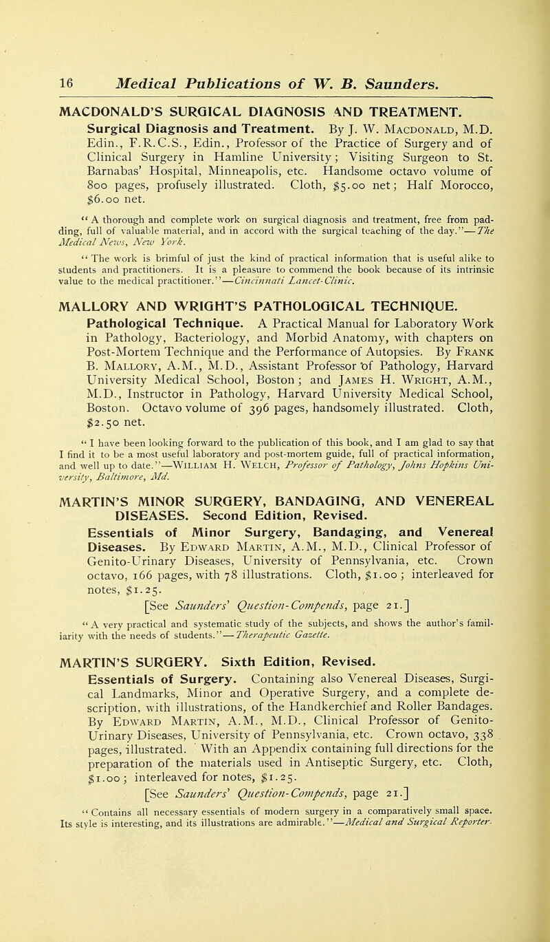 MACDONALD'S SURGICAL DIAGNOSIS AND TREATMENT. Surgical Diagnosis and Treatment. By J. W. Macdonald, M.D. Edin., F.R.C.S., Edin., Professor of the Practice of Surgery and of Clinical Surgery in Hamline University; Visiting Surgeon to St. Barnabas' Hospital, Minneapolis, etc. Handsome octavo volume of 800 pages, profusely illustrated. Cloth, $5.00 net; Half Morocco, $6.00 net.  A thorough and complete work on surgical diagnosis and treatment, free from pad- ding, full of valuable material, and in accord with the surgical teaching of the day.—TAe Medical News, New York. '* The work is brimful of just the kind of practical information that is useful alike to students and practitioners. It is a pleasure to commend the book because of its intrinsic value to the medical practitioner.—Cincinnati Lancet-Clinic. MALLORY AND WRIGHT'S PATHOLOGICAL TECHNIQUE. Pathological Technique. A Practical Manual for Laboratory Work in Pathology, Bacteriology, and Morbid Anatomy, with chapters on Post-Mortem Technique and the Performance of Autopsies. By Frank B. Mallory, A.M., M.D., Assistant Professor of Pathology, Harvard University Medical School, Boston ; and James H. Wright, A.M., M.D., Instructor in Pathology, Harvard University Medical School, Boston. Octavo volume of 396 pages, handsomely illustrated. Cloth, $2.50 net.  I have been looking forward to the publication of this book, and I am glad to say that I find it to be a most useful laboratory and post-mortem guide, full of practical information, and well up to date.—Willi AM H. Welch, Professor of Pathology, Johns Hopkins Uni- versity, Baltimore, Md. MARTIN'S MINOR SURGERY, BANDAGING, AND VENEREAL DISEASES. Second Edition, Revised. Essentials of Minor Surgery, Bandaging, and Venereal Diseases. By Edward Martin, A.M., M.D., Clinical Professor of Genito-Urinary Diseases, University of Pennsylvania, etc. Crown octavo, 166 pages, with 78 illustrations. Cloth, ^i.oo; interleaved for notes, $1.25. [See Saunders'' Question-Co?npends, page 21.] A very practical and systematic study of the subjects, and shows the author's famil- iarity with the needs of students.—Therapeutic Gazette. MARTIN'S SURGERY. Sixth Edition, Revised. Essentials of Surgery. Containing also Venereal Diseases, Surgi- cal Landmarks, Minor and Operative Surgery, and a complete de- scription, with illustrations, of the Handkerchief and Roller Bandages. By Edward Martin, A.M., M.D., Clinical Professor of Genito- Urinary Diseases, University of Pennsylvania, etc. Crown octavo, 338 pages, illustrated. ' With an Appendix containing full directions for the preparation of the materials used in Antiseptic Surgery, etc. Cloth, ^i.oo; interleaved for notes, ^1.25. [See Saunders' Question-Compends, page 21.] Contains all necessary essentials of modern surgery in a comparatively small space. Its style is interesting, and its illustrations are admirable.—Medical and Surgical Reporter.