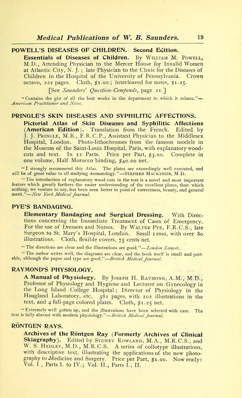 POWELL'S DISEASES OF CHILDREN. Second EcJition. Essentials of Diseases of Children. By William M. Powell, M.D., Attending Physician to the Mercer House for Invalid Women at Atlantic City, N. J. ; late Physician to the Clinic for the Diseases of Children in the Hospital of the University of Pennsylvania. Crown octavo, 222 pages. Cloth, ^i.oo; interleaved for notes, $1.25. [See Saunders' Question-Compends, page 21.] Contains the gist of all the best works in the department to which it relates.— American Practitioner and News. PRINQLE'S SKIN DISEASES AND SYPHILITIC AFFECTIONS. Pictorial Atlas of Skin Diseases and Syphilitic Affections (American Edition). Translation from the French. Edited by J. J. Pringle, M.B., F.R.C.P., Assistant Physician to the Middlesex Hospital, London. Photo-lithochromes from the famous models in the Museum of the Saint-Louis Hospital, Paris, with explanatory wood- cuts and text. In 12 Parts. Price per Part, $3.00. Complete in one volume, Half Morocco binding, ^40.00 net.  I strongly recommend this Atlas. The plates are exceedingly well executed, and will be of great value to all studying dermatology.—Stephen Mackenzie, M.D. The introduction of explanatory wood-cuts in the text is a novel and most important feature which greatly furthers the easier understanding of the excellent plates, than which nothing, we venture to say, has been seen better in point of correctness, beauty, and general merit.—New York Medical Journal. PYE'S BANDAGING. Elementary Bandaging and Surgical Dressing. With Direc- tions concerning the Immediate Treatment of Cases of Emergency. For the use of Dressers and Nurses. By Walter Pye, F.R.C.S., late Surgeon to St. Mary's Hospital, London. Small 121110, with over 80 illustrations. Cloth, flexible covers, 75 cents net.  The directions are clear and the illustrations are good.—London Lancet.  The author writes well, the diagrams are clear, and the book itself is small and port- able, although the paper and type are good.—British Medical Journal. RAYMOND'S PHYSIOLOGY. -^^y..-s^xi,^ A Manual of Physiology. By Joseph H. Raymond, A.M., M.D.; Professor of Physiology and Hygiene and Lecturer on Gynecology in the Long Island College Hospital; Director of Physiology in the Hoagland Laboratory, etc. 382 pages, with 102 illustrations in the text, and 4 full-page colored plates. Cloth, $1.25 net.  Extremely well gotten up, and the illustrations have been selected with care. The text is fully abreast with modern physiology.—British Medical Journal. RONTGEN RAYS. Archives of the Rontgen Ray (Formerly Archives of Clinical Skiagraphy). Edited by Sydney Rowland, M.A., M.R.C.S., and W. S. Hedley, M.D., M.R.C.S. A series of collotype illustrations, with descriptive text, illustrating the applications of the new photo- graphy to Medicine and Surgery. Price per Part, ^1.00. Now ready: Vol. I , Parts I. to IV.; Vol. II., Parts I., 11.