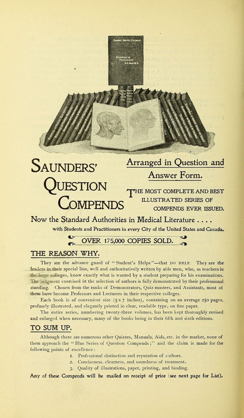 Saunders^ ^^^^^^^^ Question and Answer Form* Question compends compends ever issued. Now the Standard Authorities in Medical Literature .... with Students and Practitioners in every City of the United States and Canada. 'J'HE MOST COMPLETE AND BEST ILLUSTRATED SERIES OF ^ OVER 175,000 COPIES SOLD. ^ THE REASON WHY. They are the advance guard of Student's Helps—that DO help. They are the leaders in their special line, well and authoritatively written by able men, who, as teachers in the larg« colleges, know exactly what is wanted by a student preparing for his examinations. The judgment exercised in the selection of authors is fully demonstrated by their professional standing. Chosen from the ranks of Demonstrators, Quiz-masters, and Assistants, most of them have become Professors and Lecturers in their respective colleges. Each book is of convenient size (5x7 inches), containing on an average 250 pages, profusely illustrated, and elegantly printed in clear, readable type, on fine paper. The entire series, numbering twenty-three volumes, has been kept thoroughly revised and enlarged when necessary, many of the books being in their fifth and sixth editions. TO SUM UP. Although there are numerous other Quizzes, Manuals, Aids, etc. in the market, none of them approach the  Blue Series of Question Compends ; and the claim is made for the following points of excellence : 1. Professional distinction and reputation of authors. 2. Conciseness, clearness, and soundness of treatment. 3. Quality of illustrations, paper, printing, and binding. Any of these Compends will be mailed on receipt of price (see next page for List).