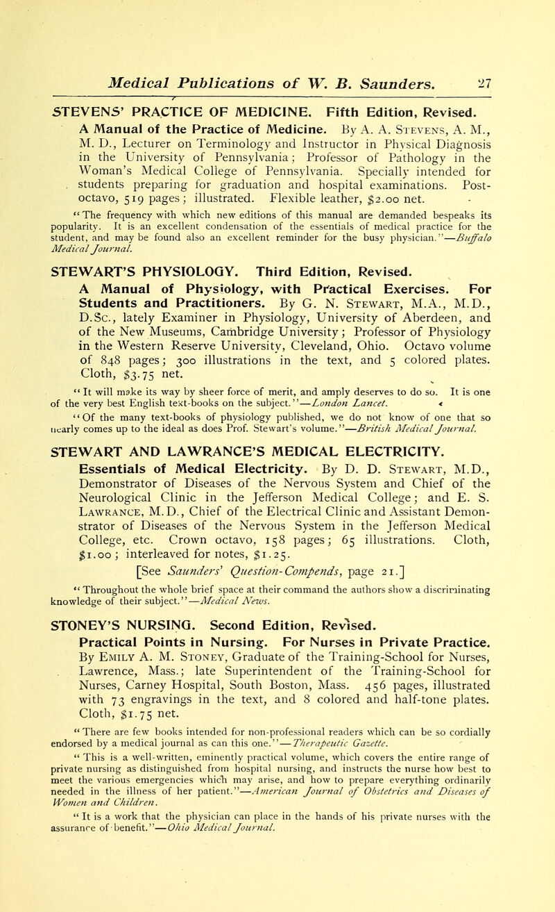 ' 7 ' STEVENS' PRACTICE OF MEDICINE. Fifth Edition, Revised. A Manual of the Practice of Medicine. By A. A. Stevens, A. M., M. D., Lecturer on Terminology and Instructor in Physical Diagnosis in the University of Pennsylvania; Professor of Pathology in the Woman's Medical College of Pennsylvania. Specially intended for . students preparing for graduation and hospital examinations. Post- octavo, 519 pages; illustrated. Flexible leather, $2.00 net.  The frequency with which new editions of this manual are demanded bespeaks its popularity. It is an excellent condensation of the essentials of medical practice for the student, and maybe found also an excellent reminder for the busy physician.—Buffalo Medical Journal. STEWART'S PHYSIOLOGY. Third Edition, Revised. A Manual of Physiology, with Pfactical Exercises. For Students and Practitioners. By G. N. Stewart, M.A., M.D., D.Sc, lately Examiner in Physiology, University of Aberdeen, and of the New Museums, Cambridge University; Professor of Physiology in the Western Reserve University, Cleveland, Ohio. Octavo volume of 848 pages; 300 illustrations in the text, and 5 colored plates. Cloth, ^3.75 net.  It will ma.ke its way by sheer force of merit, and amply deserves to do so. It is one of the very best English text-books on the subject.—Lotidon Lancet. < Of the many text-books of physiology puijiished, we do not know of one that so nearly comes up to the ideal as does Prof Stewart's volume.—British Medical Journal. STEWART AND LAWRANCE'S MEDICAL ELECTRICITY. Essentials of Medical Electricity. By D. D. Stewart, M.D., Demonstrator of Diseases of the Nervous System and Chief of the Neurological Clinic in the Jefferson Medical College; and E. S. Lawrance, M.D., Chief of the Electrical Clinic and Assistant Demon- strator of Diseases of the Nervous System in the Jefferson Medical College, etc. Crown octavo, 158 pages; 65 illustrations. Cloth, ^i.oo ; interleaved for notes, $1.25. [See Saunders^ Question-Compends, page 21.]  Throughout the whole brief space at their command the authors show a discriminating knowledge of their subject.—Medical News. STONEY'S NURSING. Second Edition, Revised. Practical Points in Nursing. For Nurses in Private Practice. By Emily A. M. Stoney, Graduate of the Training-School for Nurses, Lawrence, Mass.; late Superintendent of the Training-School for Nurses, Carney Hospital, South Boston, Mass. 456 pages, illustrated with 73 engravings in the text, and 8 colored and half-tone plates. Cloth, $1.75 net.  There are few books intended for non-professional readers which can be so cordially endorsed by a medical journal as can this one. — Therapeutic Gazette.  This is a well-written, eminently practical volume, which covers the entire range of private nursing as distinguished from hospital nursing, and instructs the nurse how best to meet the various emergencies which may arise, and how to prepare everything ordinarily needed in the illness of her patient.—American Jourtial of Obstetrics and Diseases of Women and Children.  It is a work that the physician can place in the hands of his private nurses with the assurance ofbenefit.—Ohio Medical Journal.