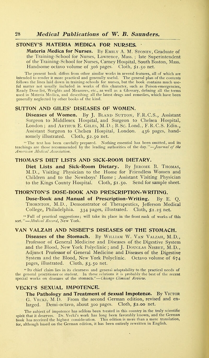 STONEY'S MATERIA MEDICA FOR NURSES. Materia Medica for Nurses. By Emily A. M. Stoney, Graduate of the Training-School for Nurses, Lawrence, Mass. ; late Superintendent of the Training-School for Nurses, Carney Hospital, South Boston, Mass. Handsome octavo volume of 306 pages. Cloth, ^1.50 net. The present book differs from other similar works in several features, all of which are intended to render it more practical and generally useful. The general plan of the contents follows the lines laid down in training-schools for nurses, but the book contains much use- ful matter not usually included in works of this character, such as Poison-emergencies, Ready Dose-list, Weights and Measures, etc., as well as a Glossary, defining all the terms used in Materia Medica, and describing all the latest drugs and remedies, which have been generally neglected by other books of the kind. SUTTON AND GILES' DISEASES OF WOMEN. Diseases of Women. By J. Bland Sutton, F.R.C.S., Assistant Surgeon to Middlesex Hospital, and Surgeon to Chelsea Hospital, London; and Arthur E. Giles, M.D.; B.Sc. Lond., F.R.C.S. Edin., Assistant Surgeon to Chelsea Hospital, London. 436 pages, hand- somely illustrated. Cloth, ^2.50 net. The text has been carefully prepared. Nothing essential has been omitted, and its teachings are those recommended by the leading authorities of the day.—Journal of the American JMedical Association. THOMAS'S DIET LISTS AND SICK=ROOM DIETARY. Diet Lists and Sick=Room Dietary. By Jerome B. Thomas, M.D., Visiting Physician to the Home for Friendless Women and Children and to the Newsboys' Home ; Assistant Visiting Physician to the Kings County Hospital. Cloth, $1.50. Send for sample sheet. THORNTON'S DOSE=BOOK AND PRESCRIPTION=WRITINQ. Dose=Book and Manual of Prescription=Writing. By E. Q. Thornton, M.D., Demonstrator of Therapeutics, Jefferson Medical College, Philadelphia. 334 pages, illustrated. Cloth, ;^i.25 net. Full of practical suggestions; will take its place in the front rank of works of this sort.—Medical Record, New York. VAN VALZAH AND NISBET'S DISEASES OF THE STOMACH. Diseases of the Stomach. By William W. Van Valzah, M.D. , Professor of General Medicine and Diseases of the Digestive System and the Blood, New York Polyclinic; and J. Douglas Nisbet, M.D., Adjunct Professor of General Medicine and Diseases of the Digestive System and the Blood, New York Polyclinic. Octavo volume of 674 pages, illustrated. Cloth, ^3.50 net.  Its chief claim lies in its clearness and general adaptability to the practical needs of the general practitioner or student. In these relations it is probably the best of the recent special works on diseases of the stomach.—Chicago Clinical Review. VECKl'S SEXUAL IMPOTENCE. The Pathology and Treatment of Sexual Impotence. By Victor G. Vecki, M.D. From the second German edition, revised and en- larged. Demi-octavo, about 300 pages. Cloth, $2.00 net. The subject of impotence has seldom been treated in this country in the truly scientific spirit that it deserves. Dr. Vecki's work has long been favorably known, and the Gerniar* txjok has received the highest consideration. This edition is more than a mere translation, for, although based on the German edition, it has been entirely rewritten in English.