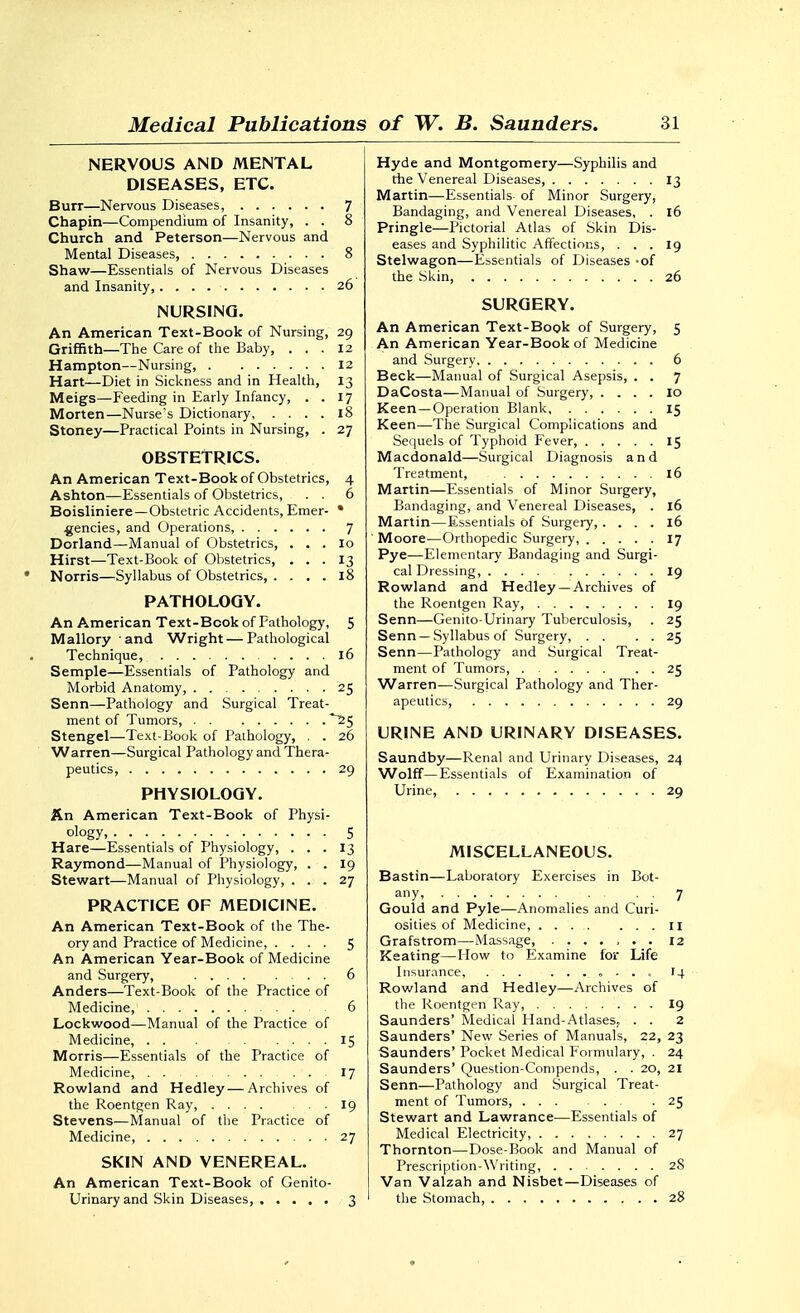 NERVOUS AND MENTAL DISEASES, ETC. Burr—Nervous Diseases, 7 Chapin—Compendium of Insanity, . . 8 Church and Peterson—Nervous and Mental Diseases, 8 Shaw—Essentials of Nervous Diseases and Insanity, 26 NURSING, An American Text-Book of Nursing, 29 Griffith—The Care of the Baby, ... 12 Hampton—Nursing, 12 Hart—Diet in Sickness and in Health, 13 Meigs—Feeding in Early Infancy, . . 17 Morten—Nurse's Dictionary 18 Stoney—Practical Points in Nursing, . 27 OBSTETRICS. An American Text-Book of Obstetrics, 4 Ashton—Essentials of Obstetrics, . . 6 Boisliniere —Obstetric Accidents, Emer- • gencies, and Operations, 7 Borland—Manual of Obstetrics, . . . lo Hirst—Text-Book of Obstetrics, ... 13 Norris—Syllabus of Obstetrics, .... 18 PATHOLOGY. An American Text-Book of Pathology, 5 Mallory and Wright — Pathological Technique, 16 Semple—Essentials of Pathology and Morbid Anatomy 25 Senn—Pathology and Surgical Treat- ment of Tumors, ~25 Stengel—Text-Book of Pathology, , . 26 Warren—Surgical Pathology and Thera- peutics, 29 PHYSIOLOGY. fin American Text-Book of Physi- ology, 5 Hare—Essentials of Physiology, . . . 13 Raymond—Manual of Physiology, . . 19 Stewart—Manual of Physiology, ... 27 PRACTICE OF MEDICINE. An American Text-Book of the The- ory and Practice of Medicine, .... 5 An American Year-Book of Medicine and Surgery, 6 Anders—Text-Book of the Practice of Medicine, 6 Lockwood—Manual of the Practice of Medicine, 15 Morris—Essentials of the Practice of Medicine, . 17 Rowland and Hedley — Archives of the Roentgen Ray, 19 Stevens—Manual of the Practice of Medicine, 27 SKIN AND VENEREAL. An American Text-Book of Genito- urinary and Skin Diseases, 3 Hyde and Montgomery—Syphilis and the Venereal Diseases, 13 Martin—-Essentials- of Minor Surgery, Bandaging, and Venereal Diseases, . 16 Pringle—Pictorial Atlas of Skin Dis- eases and Syphilitic Affections, ... 19 Stelwagon—Essentials of Diseases -of the -Skin, 26 SURGERY. An American Text-Book of Surgery, 5 An American Year-Book of Medicine and Surgery 6 Beck—Manual of Surgical Asepsis, . . 7 DaCosta—Manual of Surgery, .... 10 Keen —Operation Blank 15 Keen—The Surgical Complications and Sequels of Typhoid Fever 15 Macdonald—Surgical Diagnosis and Treatment, 16 Martin—Essentials of Minor Surgery, Bandaging, and Venereal Diseases, . 16 Martin—Essentials of Surgery, .... 16 ' Moore—Orthopedic Surgery, 17 Pye—Elementary Bandaging and Surgi- cal Dressing, 19 Rowland and Hedley — Archives of the Roentgen Ray, 19 Senn—Genito-Urinary Tuberculosis, . 25 Senn — Syllabus of Surgery, . . . . 25 Senn—Pathology and Surgical Treat- ment of Tumors, 25 Warren—Surgical Pathology and Ther- apeutics, 29 URINE AND URINARY DISEASES. Saundby—Renal and Urinary Diseases, 24 Wolff—Essentials of Examination of Urine, 29 MISCELLANEOUS. Bastin—Laboratory Exercises in Bot- any, , 7 Gould and Pyle—Anomalies and Curi- osities of Medicine, .... ... 11 Grafstrom—Massage, ....... 12 Keating—How to Examine for Life Insurance, , - . . 14 Rowland and Hedley—Archives of the Roentgen Ray, I9 Saunders' IVIedical Hand-Atlases, . . 2 Saunders' New Series of Manuals, 22, 23 Saunders' Pocket Medical Formulary, . 24 Saunders' Question-Compends, . . 20, 21 Senn—Pathology and Surgical Treat- ment of Tumors, 25 Stewart and Lawrance—Essentials of Medical Electricity, 27 Thornton—Dose-Book and Manual of Prescription-Writing, 28 Van Valzah and Nisbet—Diseases of the Stomach, 28