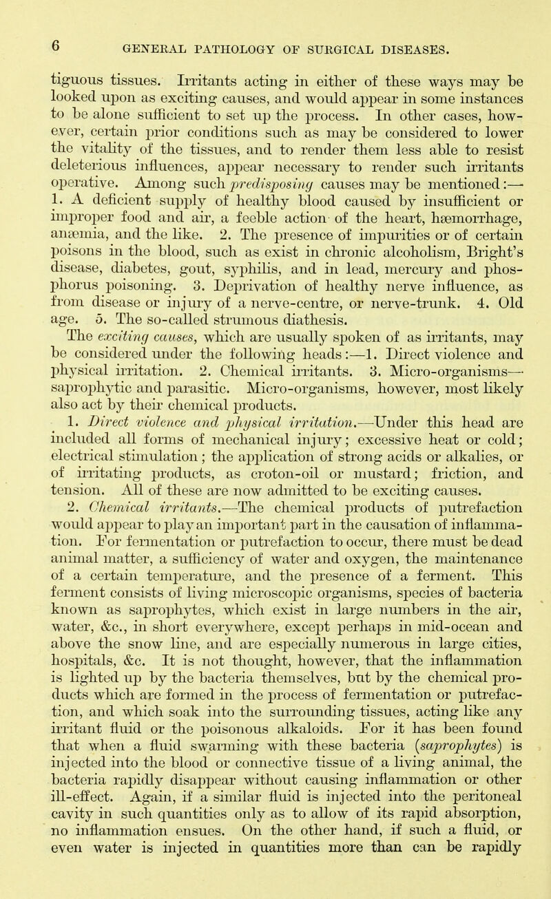 tiguous tissues. Irritants acting in either of these ways may be looked upon as exciting causes, and would appear in some instances to be alone sufficient to set up the process. In other cases, how- ever, certain prior conditions such as may be considered to lower the vitality of the tissues, and to render them less able to resist deleterious influences, appear necessary to render such irritants operative. Among such, predisposing causes may be mentioned:—• 1. A deficient supply of healthy blood caused by insufficient or improper food and aii', a feeble action of the heart, haemorrhage, ansemia, and the like. 2. The presence of impurities or of certain poisons in the blood, such as exist in chronic alcoholism, Bright's disease, diabetes, gout, syphilis, and in lead, mercury and phos- phorus poisoning. 3. Deprivation of healthy nerve influence, as from disease or injmy of a nerve-centre, or nerve-trunk. 4. Old age. 5. The so-called strumous diathesis. The exciting causes, which are usually spoken of as irritants, may be considered under the following heads:—1. Direct violence and physical irritation. 2. Chemical irritants. 3. Micro-organisms— saprophytic and parasitic. Micro-organisms, however, most likely also act by their chemical products. 1. Direct violence and physical irritation.—Under this head are included all forms of mechanical injury; excessive heat or cold; electrical stimulation; the application of strong acids or alkalies, or of irritating products, as croton-oil or mustard; friction, and tension. All of these are now admitted to be exciting causes. 2. Chemical irritants.—The chemical products of putrefaction would apj)ear to play an imj)ortant part in the causation of inflamma- tion. For fermentation or putrefaction to occur, there must be dead animal matter, a sufficiency of water and oxygen, the maintenance of a certain temperature, and the presence of a ferment. This ferment consists of living microscopic organisms, species of bacteria known as saprophytes, which exist in large numbers in the air, water, &c., in short everywhere, except perhaps in mid-ocean and above the snow line, and are especially numerous in large cities, hospitals, &c. It is not thought, however, that the inflammation is lighted up by the bacteria themselves, but by the chemical pro- ducts which are formed in the process of fermentation or putrefac- tion, and which soak into the surroimding tissues, acting like any irritant fluid or the poisonous alkaloids. For it has been found that when a fluid swarming with these bacteria {saprophytes) is injected into the blood or connective tissue of a living animal, the bacteria rapidly disappear without causing inflammation or other ill-effect. Again, if a similar fluid is injected into the peritoneal cavity in such quantities only as to allow of its rapid absorption, no inflammation ensues. On the other hand, if such a fluid, or even water is injected in quantities more than can be rapidly