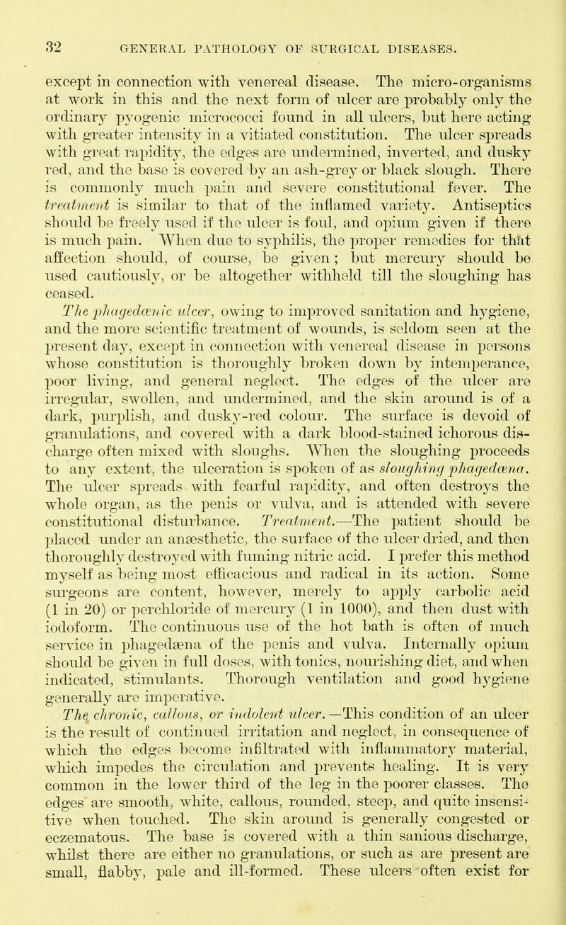 except in connection with venereal disease. The micro-organisms at work in this and the next form of ulcer are probably only the ordinary pyogenic micrococci found in all ulcers, but here acting with greater intensity in a vitiated constitution. The ulcer spreads with great rapidity, the edges are undermined, inverted, and dusky red, and the base is covered by an ash-grey or black slough. There is commonly much pain and severe constitutional fever. The treatment is similar to that of the inflamed variety. Antiseptics should be fi-eely used if the ulcer is foul, and opium given if there is much pain. When due to syphilis, the proper remedies for that affection should, of course, be given; but mercury should be used cautiously, or be altogether withheld till the sloughing has ceased. The plmgedcmic ulcer, owing to improved sanitation and hygiene, and the more scientific treatment of wounds, is seldom seen at the present day, excej^t in connection with venereal disease in persons whose constitution is thoroughly broken down by intemperance, poor living, and general neglect. The edges of the ulcer are irregular, swollen, and undermined, and the skin around is of a dark, purplish, and dusky-red colour. The surface is devoid of granulations, and covered with a dark blood-stained ichorous dis- charge often mixed with sloughs. When the sloughing proceeds to any extent, the ulceration is spoken of as sloughimj phagedwrta. The ulcer spreads with fearful raj^idity, and often destroys the whole organ, as the penis or vulva, and is attended with severe constitutional disturbance. Treatment.—The patient should be placed under an anaesthetic, the surface of the ulcer dried, and then thoroughly destroyed with fuming nitric acid. I prefer this method myself as being most efficacious and radical in its action. Some surgeons are content, however, merely to apply carbolic acid (1 in 20) or perchloride of mercury (1 in 1000), and then dust with iodoform. The continuous use of the hot bath is often of much service in phagedsena of the penis and vulva. Internally opium should be given in full doses, with tonics, nourishing diet, and when indicated, stimulants. Thorough ventilation and good hygiene generally are imperative. The chronic, caUous, or indolent ulcer.—This condition of an ulcer is the result of continued irritation and neglect, in consequence of which the edges become infiltrated with inflammatory material, which impedes the circulation and prevents healing. It is very common in the lower third of the leg in the poorer classes. The edg€s are smooth, white, callous, rounded, steep, and quite insensi- tive when touched. The skin around is generally congested or eczematous. The base is covered with a thin sanious discharge, whilst there are either no granulations, or such as are present are small, flabby, pale and ill-formed. These ulcers often exist for