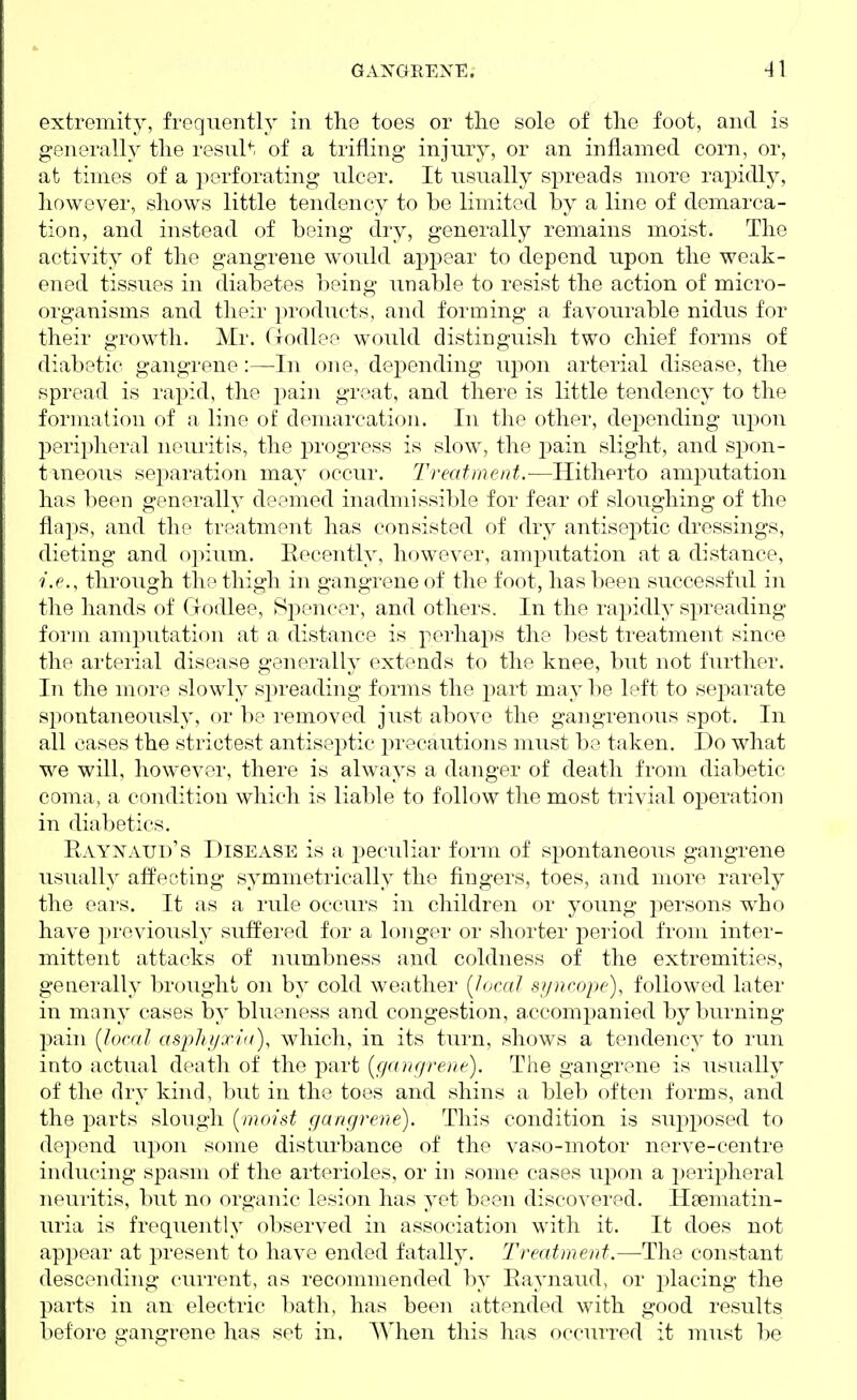 extremity, frequently in the toes or the sole of the foot, and is generally the resul^. of a trifling injury, or an inflamed corn, or, at times of a perforating ulcer. It usually spreads more rapidly, however, shows little tendency to be limited by a line of demarca- tion, and instead of being dry, generally remains moist. The activity of the gangrene would appear to depend upon the weak- ened tissues in diabetes being unable to resist the action of micro- organisms and their products, and forming a favourable nidus for their growth. Mr. Godlee would distinguish two chief forms of diabetic gangrene:—-In one, depending upon arterial disease, the spread is rapid, the j^ain great, and there is little tendency to the formation of a line of demarcation. In the other, dejjending ui)on peripheral neuritis, the progress is slow, the j^ain slight, and spon- tmeous sejiaration may occur. Treatnierd.-—Hitherto amj^utation has been generally deemed inadmissible for fear of sloughing of the flaps, and the treatment has consisted of dry antiseptic dressings, dieting and opium. Recently, however, amj^utation at a distance, i.e., through the thigh in gangrene of the foot, has been successful in the hands of Godlee, 8i:)encer, and others. In the rapidly spreading form amputation at a distance is perhaps the best treatment since the arterial disease generally extends to the knee, but not further. In the more slowly sjn-eading forms the part may be left to sej^arate spontaneously, or be removed just above the gangrenous spot. In all cases the strictest antiseptic precautions must be taken. I)o what we will, however, there is always a danger of death from diabetic coma, a condition which is liable to follow the most trivial operation in diabetics. Raynaud's Disease is a peculiar form of spontaneous gangrene usually affecting symmetrically the fingers, toes, and more rarely the eai's. It as a rule occurs in children or young persons who have previously suffered for a longer or shorter jDeriod from inter- mittent attacks of numbness and coldness of the extremities, generally brought on by cold weather {local syncope), followed later in many cases by blueness and congestion, accompanied by burning pain [local asph i/xiu), which, in its turn, shows a tendency to run into actual death of the part {ga)u/rene). The gangrene is usually of the dry kind, but in the toes and shins a bleb often forms, and the parts slough [moist gangrene). This condition is supj^osed to depend upon some disturbance of the vaso-motor nerve-centre inducing spasm of the arterioles, or in some cases upon a peripheral neui'itis, but no organic lesion has yet been discovered. Hsematin- uria is frequently observed in association with it. It does not appear at present to have ended fatally. Treatment.—The constant descending current, as recommended by Raynaud, or placing the parts in an electric bath, has been attended with good results before gangrene has set in. When this has occurred it must be