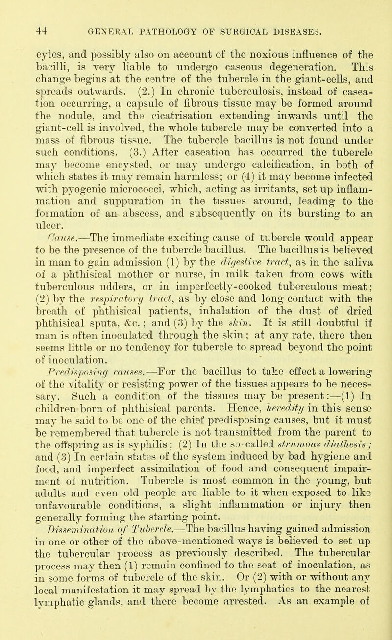 cytes, and possibly also on account of the noxious influence of the bacilli, is very liable to undergo caseous degeneration. This change begins at the centre of the tubercle in the giant-cells, and spreads outwards. (2.) In chronic tuberculosis, instead of casea- tion occurring, a capsule of fibrous tissue may be formed around the nodule, and the cicatrisation extending inwards until the giant-cell is involved, the whole tubercle may be converted into a mass of fibrous tissue. The tubercle bacillus is not found under such conditions. (3.) After caseation has occurred the tubercle ma} become encysted, or may undergo calcification, in both of which states it may remain harmless; or (4) it may become infected with pyogenic micrococci, which, acting as irritants, set up inflam- mation and sui^iDuration in the tissues around, leading to the formation of an abscess, and subsequently on its bursting to an ulcer. Cause.—The immediate exciting cause of tubercle would appear to be the presence of the tubercle bacillus. The bacillus is believed in man to gain admission (1) by the (ligestive tract, as in the saliva of a phthisical mother or nurse, in milk taken from cows with tuberculous udders, or in imperfectly-cooked tuberculous meat; (2) by the respiratory trad, as by close and long contact with the breath of phthisical patients, inhalation of the dust of dried phthisical sputa, &c. ; and (3) by the shin. It is still doubtful if man is often inoculated through the skin; at any rate, there then seems little or no tendency for tubercle to spread beyond the point of inoculation. rredisposiitfj causes.—For the bacillus to take effect a lowering of the vitality or resisting power of the tissues aj^pears to be neces- sary. Such a condition of the tissues may be present:—(1) In children born of phthisical parents. Hence, heredity in this sense may be said to be one of the chief predisposing causes, but it must be remembered that tubercle is not transmitted from the parent to the of¥spring as is syphilis; (2) In the so-called strumous diathesis ; and (3) In certain states of the system induced by bad hygiene and food, and imperfect assimilation of food and consequent impair- ment of nutrition. Tubercle is most common in the young, but adults and even old people are liable to it when exposed to like unfavourable conditions, a slight inflammation or injury then generally forming the starting point. Dissem inatiou of Tubercle.—The bacillus having gained admission in one or other of the above-mentioned ways is believed to set up the tubercular process as previously described. The tubercular process may then (1) remain confined to the seat of inoculation, as in some forms of tubercle of the skin. Or (2) with or without any local manifestation it may spread by the lymphatics to the nearest lymphatic glands, and there become arrested. As an example of