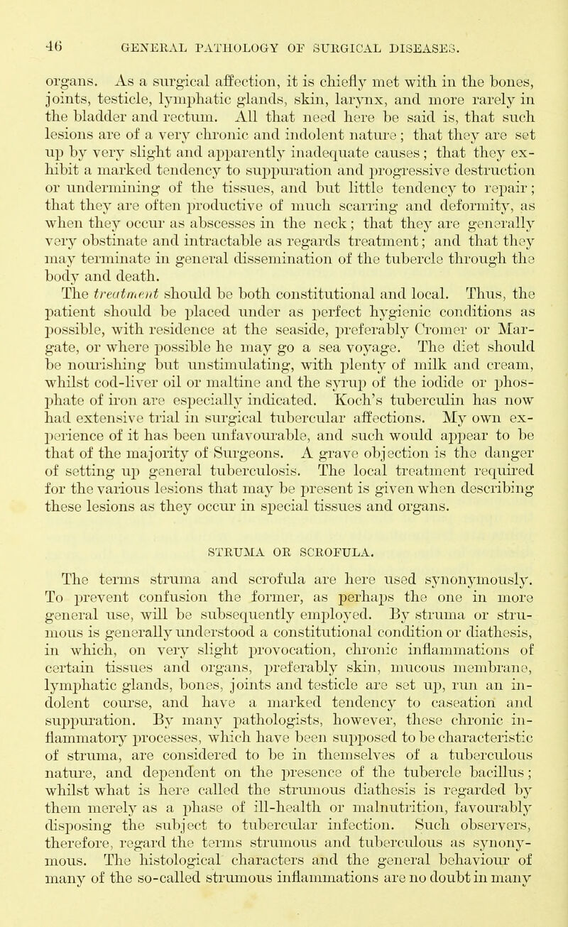 organs. As a surgical affection, it is cMefly met with in the bones, joints, testicle, lymphatic glands, skin, larynx, and more rarely in the bladder and rectum. All that need here be said is, that such lesions are of a very chronic and indolent nature; that they are set up by very slight and apparently inadequate causes ; that they ex- hibit a marked tendency to suppuration and progressive destruction or undermining of the tissues, and but little tendency to repair; that they are often productive of much scarring and deformity, as when they occur as abscesses in the neck; that they are generally very obstinate and intractable as regards treatment; and that they may terminate in general dissemination of the tubercle through the body and death. The treatment should be both constitutional and local. Thus, the patient should be placed under as perfect hygienic conditions as possible, with residence at the seaside, preferably Cromei- or Mar- gate, or where possible he may go a sea voyage. The diet should be nourishing but unstimulating, with plenty of milk and cream, whilst cod-liver oil or maltine and the syrup of the iodide or phos- phate of iron are especially indicated. Koch's tuberculin has now had extensive trial in surgical tubercular affections. My own ex- perience of it has been unfavoui-able, and such would appear to be that of the majority of Surgeons. A grave objection is the danger of setting uj) general tuberculosis. The local treatment requii'ed for the various lesions that may be present is given when describing these lesions as they occur in special tissues and organs. STRUMA OR SCROEULA. The terms struma and scrofula are here used synonymously. To prevent confusion the former, as perhaps the one in more general use, will be subsequently employed. By struma or stru- mous is generally understood a constitutional condition or diathesis, in which, on very slight provocation, chronic inflammations of certain tissues and organs, preferably skin, mucous membrane, lymphatic glands, bones, joints and testicle are set u]), run an in- dolent course, and have a marked tendency to caseation and suppuration. By many j^athologists, however, these chronic in- flammatory j)rocesses, which have been supposed to be characteristic of struma, are considered to be in themselves of a tuberculous nature, and dependent on the presence of the tubercle bacillus; whilst what is here called the strumous diathesis is regarded by them merely as a j)hase of ill-health or malnutrition, favourably disposing the subject to tubercular infection. Such observers, therefore, regard the terms strumous and tuberculous as synony- mous. The histological characters and the general behaviour' of many of the so-called strumous inflammations are no doubt in many