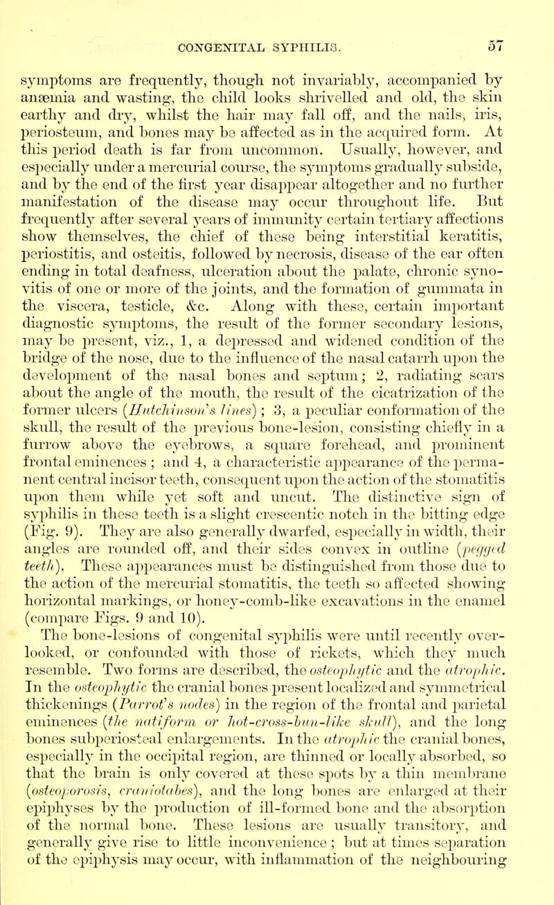 sym|)toTns are frequently, though, not invariably, accompanied by anaemia and wasting, the child looks shrivelled and old, the skin earthy and dry, whilst the hair may fall off, and the nails, iris, periosteum, and bones may be affected as in the acquired form. At this period death is far from uncommon. Usually, however, and especially under a mercurial course, the symptoms gradually subside, and by the end of the first year disappear altogether and no fui-ther manifestation of the disease may occur throughout life. But frequently after several years of immunity certain tertiary affections show themselves, the chief of these being interstitial keratitis, periostitis, and osteitis, followed by necrosis, disease of the ear often ending in total deafness, ulceration about the palate, chronic syno- vitis of one or more of the joints, and the formation of gummata in the viscera, testicle, &c. Along with these, certain important diagnostic symptoms, the result of the former secondary lesions, may be present, viz., 1, a dej^ressed and widened condition of the bridge of the nose, due to the influence of the nasal catarrh upon the development of the nasal bones and septum; 2, radiating scars about the angle of the mouth, the result of the cicatrization of the fonner ulcers [Hutchrnsori s lines); 3, a peculiar conformation of the skull, the result of the previous bone-lesion, consisting chiefly in a furrow above the eyebrows, a square forehead, and prominent frontal eminences ; and 4, a characteristic appearance of the perma- nent central incisor teeth, consequent upon the action of the stomatitis upon them while yet soft and uncut. The distinctive sign of syphilis in these teeth is a slight crescentic notch in the bitting edge (Fig. 9). They are also generally dwarfed, especially in width, their angles are rounded off, and their sides convex in outline {pegged teeth). These appearances must be distinguished from those due to the action of the mercurial stomatitis, the teeth so affected showing horizontal markings, or honey-comb-like excavations in the enamel (compare Figs. 9 and 10). The bone-lesions of congenital syphilis were until recently over- looked, or confounded with those of rickets, which they much resemble. Two forms are described, the osteophytic and the atrophic. In the osteophytic the cranial bones present localized and symmetrical thickenings {Parrot''s nodes) in the region of the frontal and parietal eminences {the natiform or hot-cross-hun-like shulJ), and the long bones subperiosteal enlargements. In the atropjhic the cranial bones, especially in the occipital region, are thinned or locally absorbed, so that the brain is only covered at these sj^ots by a thin membrane {osteoporosis, craniotahes), and the long bones are enlarged at their epiphyses by the production of ill-formed bone and the absorption of the normal bone. These lesions are usually transitory, and generally give rise to little inconvenience ; but at times separation of the epiphysis may occur, with inflammation of the neighbouring