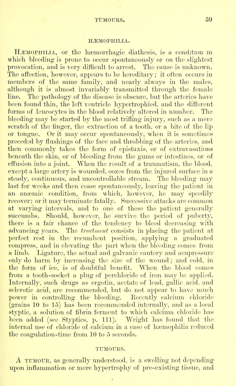 HEMOPHILIA. H/EMOPHILIA, or the liaemorrliagic diathesis, is a condition m which bleeding is prone to occur spontaneously or on the slightest provocation, and is very difficult to arrest. The cause is unknown. The affection, however, appears to be hereditary; it often occurs in members of the same family, and nearly always in the males, although it is almost invariably transmitted through the female line. The pathology of the disease is obscure, but the arteries have been found thin, the left ventricle hypertrophied, and the different forms of leucocytes in the blood relatively altered in number. The bleeding may be started by the most trifling injury, such as a mere scratch of the finger, the extraction of a tooth, or a bite of the lip or tongue. Or it may occur spontaneously, when it is sometimes preceded by flushings of the face and throbbing of the arteries, and then commonly takes the form of epistaxis, or of extravasations beneath the skin, or of bleeding from the gums or intestines, or of effusion into a joint. When the result of a traumatism, the blood, except a large artery is wounded, oozes from the injured surface in a steady, continuous, and uncontrollable stream. The bleeding may last for weeks and then cease spontaneously, leaving the patient in an aneemic condition, from which, however, he may speedily recover; or it may terminate fatally. Successive attacks are common at varying intervals, and to one of these the patient generally succumbs. Should, however, he survive the j)eriod of j^uberty, there is a fair chance of the tendency to bleed decreasing with advancing years. The treatment consists in placing the patient at perfect rest in the recumbent position, applying a graduated compress, and in elevating the j^art when the bleeding comes from a limb. Ligature, the actual and galvanic cautery and acupressure only do harm by increasing the size of the wound; and cold, in the form of ice, is of doubtful benefit. When the blood comes from a tooth-socket a plug of perchloride of iron may be applied. Internally, such di'ugs as ergotin, acetate of lead, gallic acid, and sclerotic acid, are recommended, but do not appear to have much power in controlling the bleeding. Becently calcium chloride (grains 10 to 15) has been recommended internally, and as a local styptic, a solution of fibrin ferment to which calcium chloride has been added (see Styptics, p. 111). Wright has found that the internal use of chloride of calcium in a case of hft^mophilia reduced the coagulation-time from 10 to o seconds. TUMOURS. A TUMOUR, as generally imderstood, is a swelling not dei^ending upon inflammation or mere hypertrophy of pre-existing tissue, and