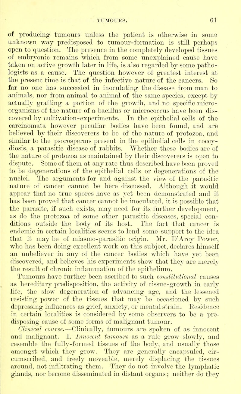 of producing tumours unless the patient is otherwise in some unknown way predisposed to tumour-formation is still perhaps open to question. The presence in the completely developed tissues of embryonic remains which from some unexplained cause have taken on active growth later in life, is also regarded by some patho- logists as a cause. The question however of greatest interest at the present time is that of the infective nature of the cancers. So far no one has succeeded in inoculating the disease from man to animals, nor from animal to animal of the same species, except by actually grafting a portion of the growth, and no specific micro- organisms of the nature of a bacillus or micrococcus have been dis- covered by cultivation-experiments. In the epithelial cells of the carcinomata however peculiar bodies have been found, and are believed by their discoverers to be of the nature of protozoa, and similar to the psorosperms present in the epithelial cells in coccy- diosis, a parasitic disease of rabbits. Whether these bodies are of the nature of protozoa as maintained by their discoverers is open to dispute. Some of them at any rate thus described have been proved to be degenerations of the epithelial cells or degenerations of the nuclei. The arguments for and against the view of the parasitic nature of cancer cannot be here discussed. Although it would appear that no true spores have as yet been demonstrated and it has been proved that cancer cannot be inoculated, it is possible that the parasite, if such exists, may need for its further development, as do the protozoa of some other parasitic diseases, special con- ditions outside the body of its host. The fact that cancer is endemic in certain localities seems to lend some support to the idea that it may be of miasmo-i^arasitic origin. Mr. D'Arcy Power, who has been doing excellent work on this subject, declares himself an unbeliever in any of the cancer bodies which have yet been discovered, and believes his experiments shew that they are merely the result of chronic inflammation of the epithelium. Tumours have further been ascribed to such constitutional causes as hereditary ^predisposition, the activity of tissue-growth in early life, the slow degeneration of advancing age, and the lessened resisting power of the tissues that may be occasioned by such depressing influences as grief, anxiety, or mental strain. Eesidence in certain localities is considered by some observers to be a pre- disposing cause of some forms of malignant tumom\ Clinical course.—Clinicall}^, tumours are sjioken of as innocent and malignant. I. Innocent tumours as a rule grow slowly, and resemble the fully-formed tissues of the body, and usually those I amongst which they grow. They are generally encapsuled, cir- i cumscribed, and freely moveable, merely disi^lacing the tissues around, not infiltrating them. They do not involve the lymphatic glands, nor become disseminated in distant organs; neither do they