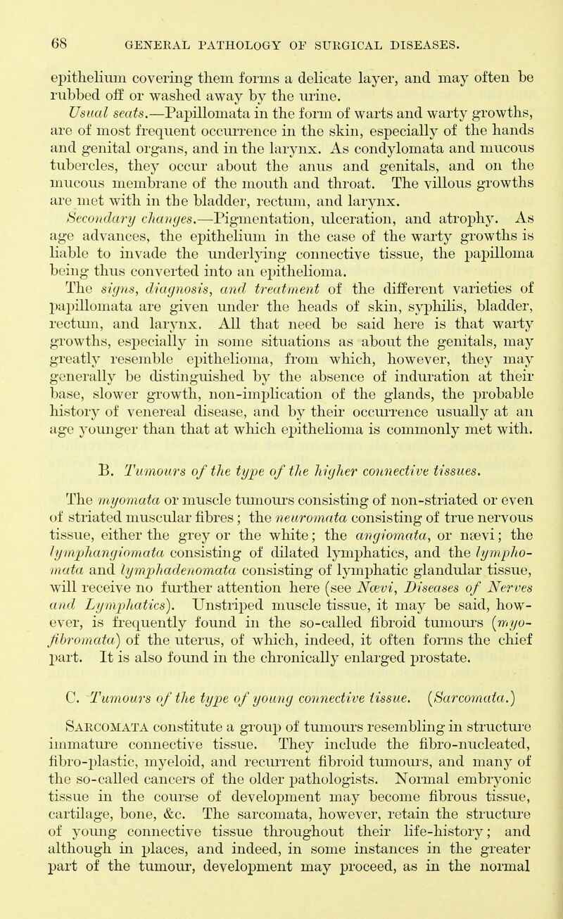 epithelium covering them forms a delicate layer, and may often be rubbed off or washed away by the urine. Usual seats.—Papillomata in the form of warts and warty growths, are of most frequent occuiTence in the skin, especially of the hands and genital organs, and in the larynx. As condylomata and mucous tubercles, they occur about the anus and genitals, and on the mucous membrane of the mouth and throat. The villous growths are met with in the bladder, rectum, and larynx. Secondary changes.—Pigmentation, ulceration, and atrophy. As age advances, the epithelium in the case of the warty growths is liable to invade the undeiiying connective tissue, the papilloma being thus converted into an epithelioma. The signs, diagnosis, a7id treatment of the different varieties of papillomata are given under the heads of skin, syphilis, bladder, rectum, and larynx. All that need be said here is that warty growths, especially in some situations as about the genitals, may greatly resemble epithelioma, from which, however, they may generally be distinguished by the absence of induration at their base, slower growth, non-implication of the glands, the probable history of venereal disease, and by their occui'rence usually at an age younger than that at which epithelioma is commonly met with. B. Tumours of the type of the higher connective tissues. The tnyomata or muscle tumoui-s consisting of non-striated or even of striated muscular fibres; the neuromata consisting of true nervous tissue, either the grey or the white; the angiomata, or nsevi; the lymphangiomata consisting of dilated lymphatics, and the lympho- mata and lymphadenomata consisting of lymphatic glandular tissue, will receive no further attention here (see Ncevi, Diseases of Nerves and Lymphatics). Unstriped muscle tissue, it may be said, how- ever, is frequently found in the so-called fibroid tumoui'S [myo- fihromata) of the uterus, of which, indeed, it often forms the chief part. It is also found in the chronically enlarged prostate. C. Tumours of the type of young connective tissue. [Sarcomata.) Sarcomata constitute a grouj) of tumours resembling in structure immature connective tissue. They include the fibro-nucleated, fibro-plastic, myeloid, and recuiTent fibroid tumours, and many of the so-called cancers of the older pathologists. Normal embryonic tissue in the course of development may become fibrous tissue, cartilage, bone, &c. The sarcomata, however, retain the structiu'e of young connective tissue throughout their life-history; and although in places, and indeed, in some instances in the greater part of the tumour, development may proceed, as in the normal