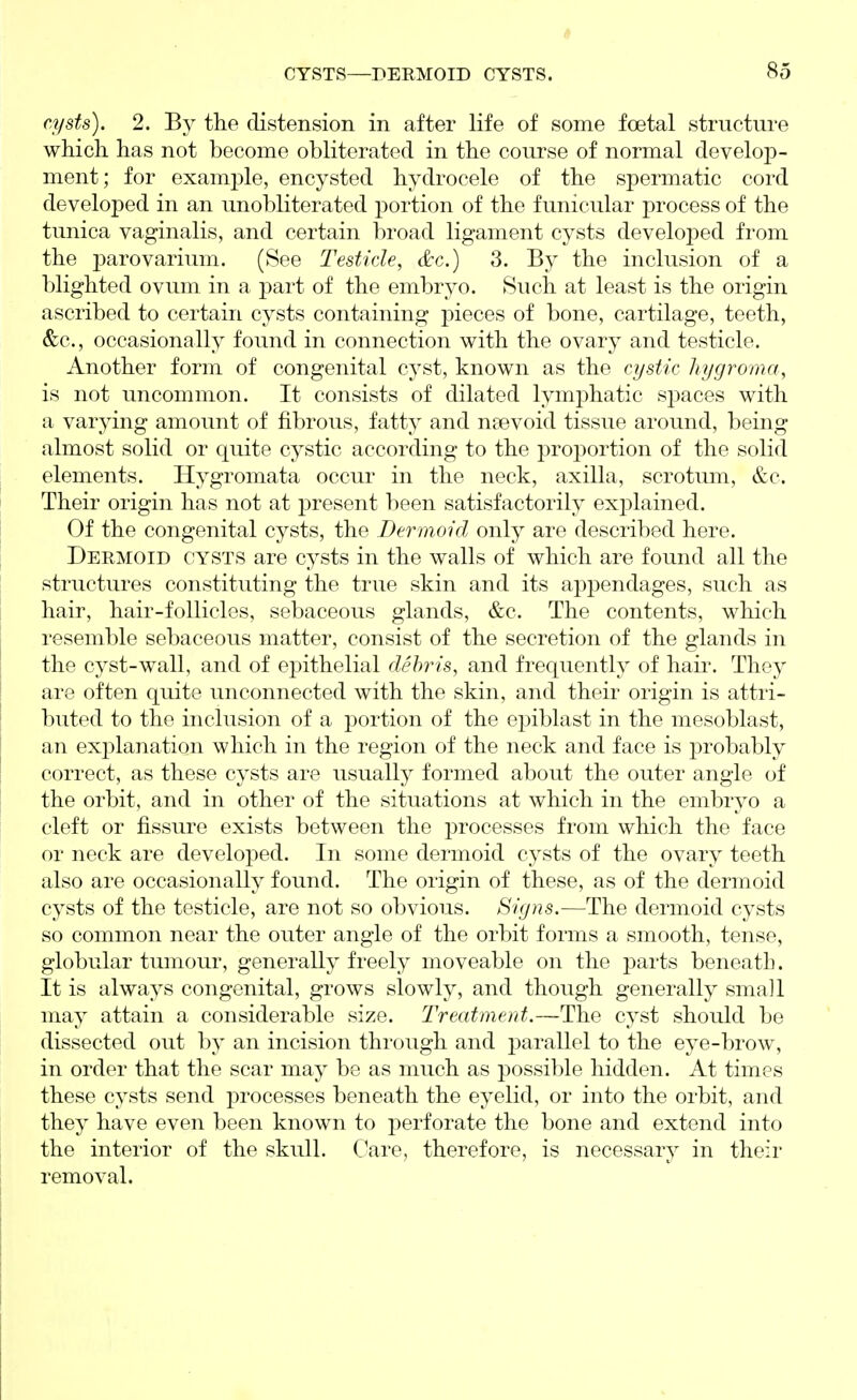 cysts). 2. B}^ the distension in after life of some foetal structure which has not become obliterated in the course of normal develop- ment; for example, encysted hydrocele of the spermatic cord developed in an unobliterated portion of the funicular process of the tunica vaginalis, and certain broad ligament cysts developed from the parovarium. (See Testicle, &c.) 3. By the inclusion of a blighted ovum in a part of the embryo. Such at least is the origin ascribed to certain cysts containing pieces of bone, cartilage, teeth, &c., occasionally found in connection with the ovary and testicle. Another form of congenital cyst, known as the cystic hygromn, is not uncommon. It consists of dilated lymphatic spaces with a varying amount of fibrous, fatty and nsevoid tissue around, being almost solid or quite cystic according to the proportion of the solid elements. Hygromata occur in the neck, axilla, scrotum, &c. Their origin has not at present been satisfactorily exj)lained. Of the congenital cysts, the Dermoid only are described here. Dermoid cysts are C3^sts in the walls of which are found all the structures constituting the true skin and its appendages, such as hair, hair-follicles, sebaceous glands, &c. The contents, which resemble sebaceous matter, consist of the secretion of the glands in the cyst-wall, and of epithelial debris, and frequently of haii\ They are often quite unconnected with the skin, and their origin is attri- buted to the inclusion of a portion of the epiblast in the mesoblast, an explanation which in the region of the neck and face is probably correct, as these cysts are usually formed about the outer angle of the orbit, and in other of the situations at which in the embryo a cleft or fissure exists between the processes from which the face or neck are developed. In some dermoid cysts of the ovary teeth also are occasionally found. The origin of these, as of the dermoid cysts of the testicle, are not so obvious. Signs.—The dermoid cysts so common near the outer angle of the orbit forms a smooth, tense, globular tumour, generally freely moveable on the parts beneath. It is always congenital, grows slowly, and though generally small may attain a considerable size. Treatment.—The cyst should be dissected out by an incision through and parallel to the eye-brow, in order that the scar may be as much as possible hidden. At times these cysts send processes beneath the eyelid, or into the orbit, and they have even been known to perforate the bone and extend into the interior of the skull. Care, therefore, is necessary in their removal.