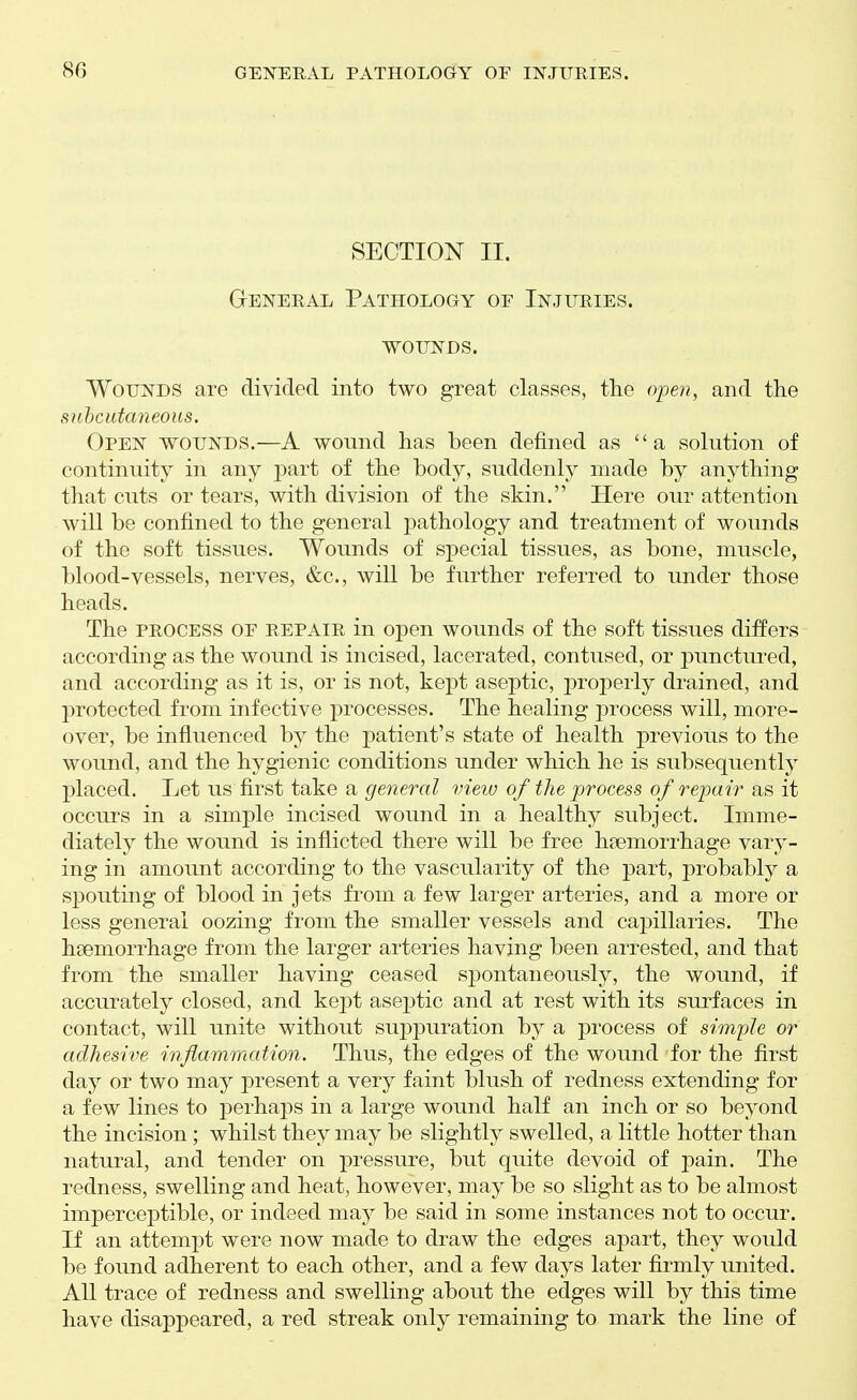 SECTION II. GrENERAL PATHOLOGY OF INJURIES. WOUNDS. Wounds are divided into two great classes, the open, and the siihcutaneous. Open wounds.—A wound has been defined as a solution of continuity in any part of the body, suddenly made by anything that cuts or tears, with division of the skin. Here our attention will be confined to the general pathology and treatment of wounds of the soft tissues. Wounds of special tissues, as bone, muscle, blood-vessels, nerves, &c., will be further referred to under those heads. The process of repair in open wounds of the soft tissues differs according as the wound is incised, lacerated, contused, or punctured, and according as it is, or is not, kept aseptic, properly drained, and protected from infective processes. The healing process will, more- over, be influenced by the patient's state of health j)revious to the wound, and the hygienic conditions under which he is subsequently placed. Let us first take a general vieiu of the process of repair as it occurs in a simple incised wound in a healthy subject. Imme- diately the wound is inflicted there will be free hgemorrhage vary- ing in amount according to the vascularity of the part, probably a spouting of blood in jets from a few larger arteries, and a more or less general oozing from the smaller vessels and capillaries. The haemorrhage from the larger arteries having been arrested, and that from the smaller having ceased spontaneously, the wound, if accurately closed, and kept ase^itic and at rest with its surfaces in contact, will unite without suppuration by a process of simple or adhesive inflammation. Thus, the edges of the wound for the first day or two may present a very faint blush of redness extending for a few lines to perhaps in a large wound half an inch or so beyond the incision; whilst they may be slightly swelled, a little hotter than natural, and tender on pressure, but quite devoid of pain. The redness, swelling and heat, however, may be so slight as to be almost imperceptible, or indeed may be said in some instances not to occur. If an attempt were now made to draw the edges apart, they would be found adherent to each other, and a few days later firmly united. All trace of redness and swelling about the edges will by this time have disappeared, a red streak only remaining to mark the line of