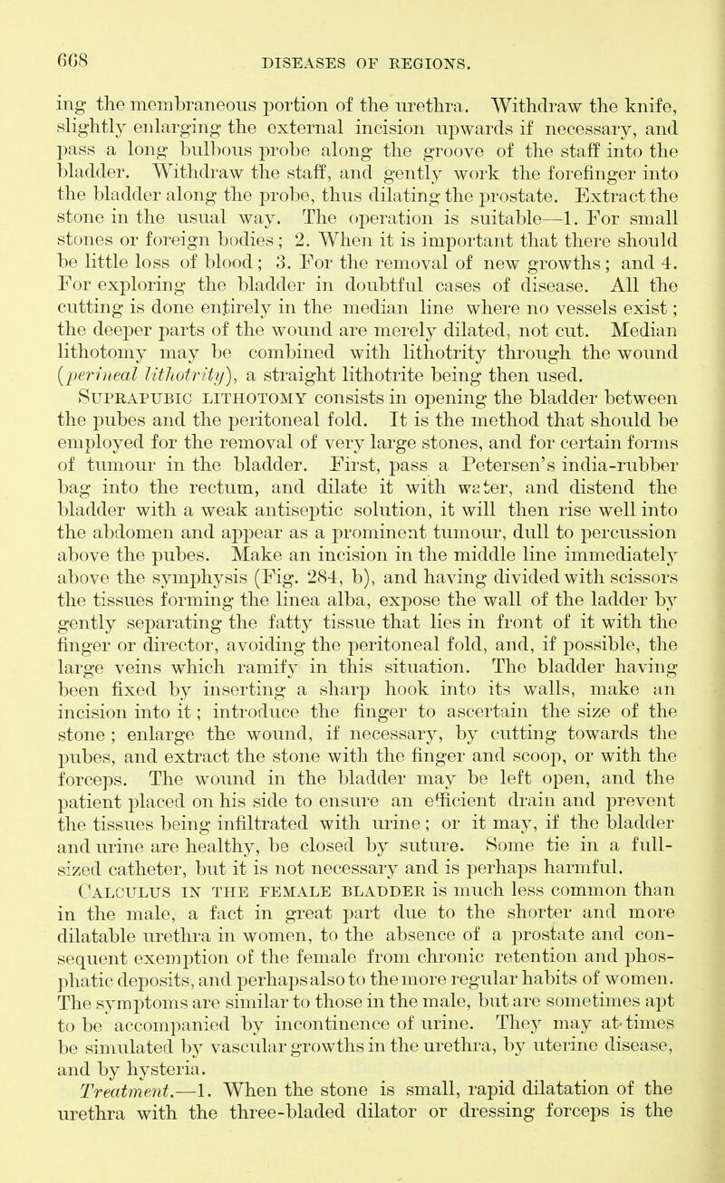 6G8 ing the membraneous portion of the lu^ethra. Withdraw the knife, slightly enlarging the external incision upwards if necessary, and pass a long bulbous probe along the groove of the staff into the bladder. Withdraw the staff, and gently work the forefinger into the bladder along the probe, thus dilating the prostate. Extract the stone in the usual way. The operation is suitable—1. For small stones or foreign bodies; 2. When it is important that there should be little loss of blood; 3. For the removal of new growths ; and 4. For exploring the bladder in doubtful cases of disease. All the cutting is done entirely in the median line where no vessels exist; the deeper parts of the wound are merely dilated, not cut. Median lithotomy may be combined with lithotrity through the wound {perineal lithotrity), a straight lithotrite being then used. Suprapubic lithotomy consists in opening the bladder between the pubes and the peritoneal fold. It is the method that should be employed for the removal of very large stones, and for certain forms of tumour in the bladder. First, pass a Petersen's india-rubber bag into the rectum, and dilate it with wster, and distend the bladder with a weak antisej)tic solution, it will then rise well into the abdomen and appear as a prominent tumour, dull to percussion above the pubes. Make an incision in the middle line immediately above the symj)hysis (Fig. 284, b), and having divided with scissors the tissues forming the linea alba, expose the wall of the ladder by gently separating the fatty tissue that lies in front of it with the finger or director, avoiding the peritoneal fold, and, if possible, the large veins which ramify in this situation. The bladder having been fixed by inserting a sharp hook into its walls, make an incision into it; introduce the finger to ascertain the size of the stone ; enlarge the wound, if necessary, by cutting towards the pubes, and extract the stone with the finger and scoop, or with the forceps. The wound in the bladder may be left open, and the patient placed on his side to ensure an efficient drain and prevent the tissues being infiltrated with urine ; or it may, if the bladder and urine are healthy, be closed by suture. Some tie in a full- sized catheter, but it is not necessary and is perhaps harmful. Calculus in the eemale bladder is much less common than in the male, a fact in great part due to the shorter and more dilatable urethra in women, to the absence of a prostate and con- sequent exemption of the female from chronic retention and phos- phatic deposits, and perhapsalsoto the more regular habits of women. The symptoms are similar to those in the male, but are sometimes apt to be accompanied by incontinence of urine. They may at-times be simulated by vascular growths in the urethra, by uterine disease, and by hysteria. Treatment.—1. When the stone is small, rapid dilatation of the urethra with the three-bladed dilator or dressing forceps is the