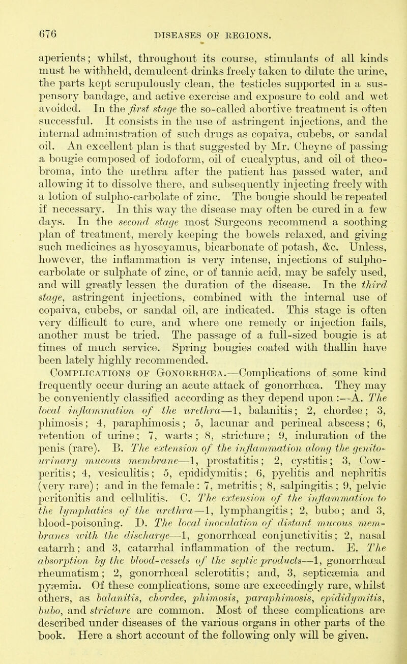 aperients; whilst, throughout its course, stimulants of all kinds must be withheld, demulcent diinks freely taken to dilute the urine, the parts kej^t scrupulously clean, the testicles supported in a sus- pensory bandage, and active exercise and exposure to cold and wet avoided. In the first stage the so-called abortive treatment is often successful. It consists in the use of astringent injections, and the internal administration of such drugs as copaiva, cubebs, or sandal oil. An excellent plan is that suggested by Mr. Oheyne of passing a bougie composed of iodoform, oil of eucalyptus, and oil of theo- broma, into the urethra after the patient has passed water, and allowing it to dissolve there, and subsequently injecting freely with a lotion of sulpho-carbolate of zinc. The bougie should be repeated if necessary. In this way the disease may often be cured in a few days. In the second stage most Surgeons recommend a soothing plan of treatment, merely keeping the bowels relaxed, and giving such medicines as hyoscyamus, bicarbonate of potash, &c. Unless, however, the inflammation is very intense, injections of sulpho- carbolate or sulphate of zinc, or of tannic acid, may be safely used, and will greatly lessen the duration of the disease. In the third stage, astringent injections, combined with the internal use of copaiva, cubebs, or sandal oil, are indicated. This stage is often very difficult to cure, and where one remedy or injection fails, another must be tried. The passage of a full-sized bougie is at times of much service. Spring bougies coated with thallin have been lately highly recommended. Complications of Gonorrhcea.—Complications of some kind frequently occur during an acute attack of gonorrhoea. They may be conveniently classified according as they depend upon :—A. The local mfiammat'ion of the urethra—1, balanitis; 2, chordee; 3, phimosis; 4, paraphimosis; 5, lacunar and perineal abscess; 6, retention of urine; 7, warts; 8, stricture; 9, induration of the penis (rare). B. The extension of the hifiammation along the genito- urinary mucous memhrane—1, prostatitis; 2, cystitis; 3, Cow- peritis; 4, vesiculitis; 5, epididymitis; 6, pyelitis and nephritis (very rare); and in the female : 7, metritis ; 8, salpingitis ; 9, pelvic peritonitis and cellulitis. C. The extension of the inflammation, to the lymphatics of the urethra—1, lymphangitis; 2, bubo; and 3, blood-poisoning. D. The local inoculation of distant mucous mem- hra7ies with the discharge—1, gonorrhoeal conjunctivitis; 2, nasal catarrh; and 3, catarrhal inflammation of the rectum. E. The absorption hy the blood-vessels of the septic products—1, gonorrhoeal rheumatism; 2, gonorrhoeal sclerotitis; and, 3, septicaemia and pyaemia. Of these complications, some are exceedingly rare, whilst others, as balanitis, chordee, phimosis, paraphimosis, epididymitis, bubo, and stricture are common. Most of these complications are described under diseases of the various organs in other parts of the book. Here a short account of the following only will be given.