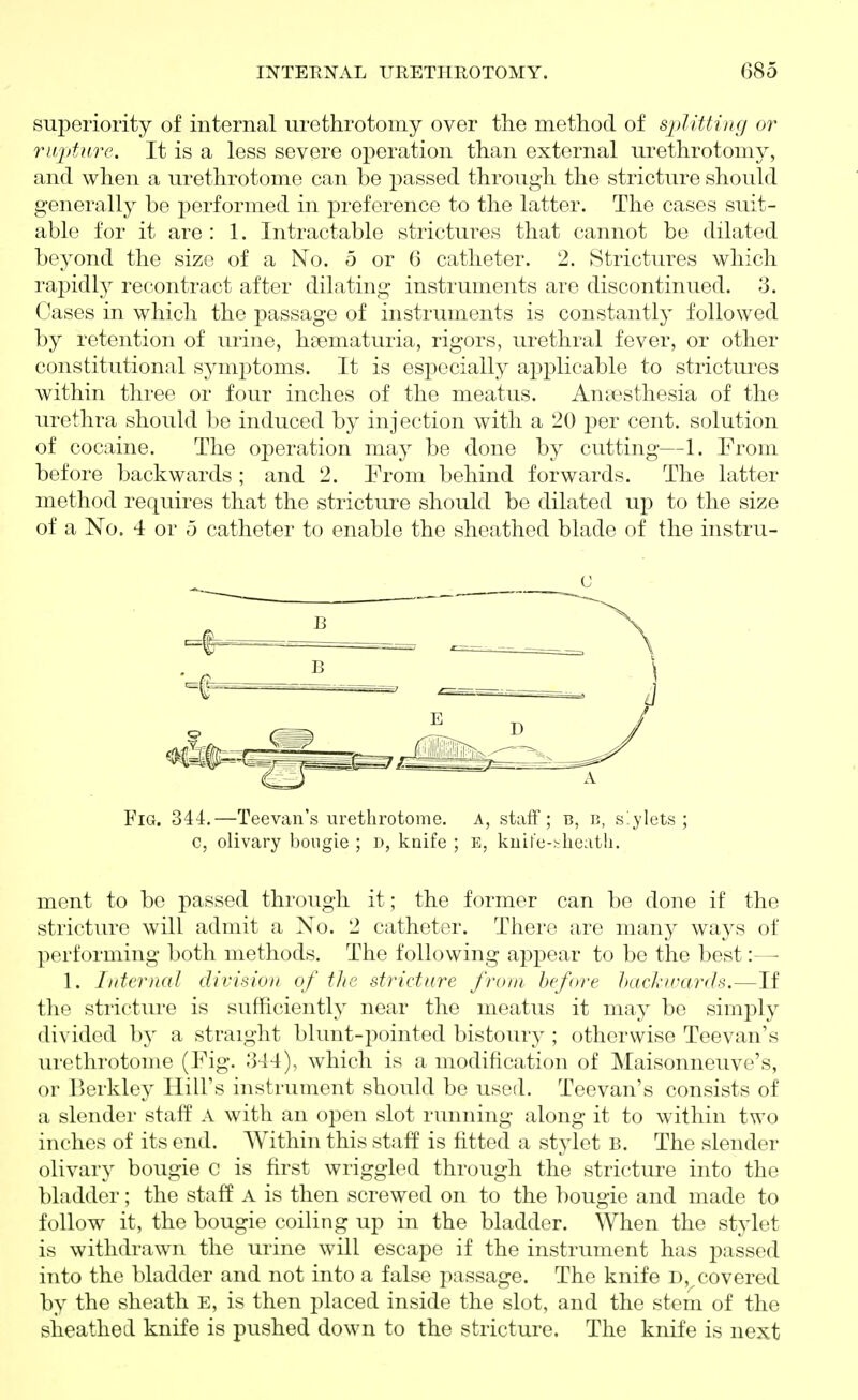 superiority of internal urethrotomy over the method of sjdiUing or rupture. It is a less severe operation than external urethrotomy, and when a urethrotome can be passed through the stricture should generally be performed in preference to the latter. The cases suit- able for it are : 1. Intractable strictures that cannot be dilated beyond the size of a No. 5 or 6 catheter. 2. Strictures which rapidly recontract after dilating instruments are discontinued. 3. dases in which the passage of instruments is constantly followed by retention of urine, hsematuria, rigors, urethral fever, or other constitutional symi:)toms. It is esj)ccially applicable to strictures within three or four inches of the meatus. Anaesthesia of the urethra should be induced by injection with a 20 per cent, solution of cocaine. The operation may be done by cutting—1. Erom before backwards ; and 2. Prom behind forwards. The latter method requires that the stricture should be dilated up to the size of a No. 4 or ,3 catheter to enable the sheathed blade of the instru- Fig. 344.—Teevan's lu-ethrotome. a, staff; b, r, stylets; c, olivary bongie ; i), knife ; e, kuife-.'-lieath. ment to be passed through it; the former can be done if the stricture will admit a No. 2 catheter. There are many ways of performing both methods. The following appear to be the best:— 1. Internal divisiou of the stricture from before hacJcivards,—If the stricture is sufficiently near the meatus it may be simply divided b}' a straight blunt-pointed bistoury ; otherwise Teevan's urethrotome (Fig. 344), which is a modification of Maisonneuve's, or l>erkley Hill's instrument should be used. Teevan's consists of a slender staff A with an open slot running along it to within two inches of its end. Within this staff is fitted a stylet B. The slender olivary bougie C is first wriggled through the stricture into the bladder; the staff A is then screwed on to the bougie and made to follow it, the bougie coiling up in the bladder. When the stylet is withdrawn the urine will escape if the instrument has jDassed into the l)laddcr and not into a false passage. The knife D, covered by the sheath E, is then placed inside the slot, and the stem of the sheathed knife is pushed down to the stricture. The knife is next