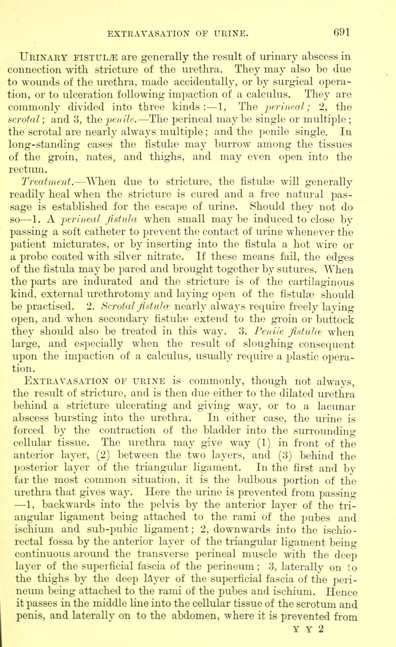 Urustary fistula are generally the result of m^inary abscess in connection with stricture of the urethra. They may also be due to wounds of the urethra, made accidentally, or by surgical opera- tion, or to ulceration following impaction of a calculus. They are commonly divided into three kinds:—1, The perineal; 2, the scrotal; and 3, the j9e/r?7('.—The perineal may be single or multiple ; the scrotal are nearly always multiple; and the penile single. In long-standing cases the fistulse may burrow among the tissues of the groin, nates, and thighs, and may even open into the rectum. Treatment.—When due to stricture, the fistuUe will generally readily heal when the stricture is cured and a free natural pas- sage is established for the escape of urine. Should they not do so—1. A perineal fistula when small may be induced to close by passing a soft catheter to prevent the contact of urine whenever the patient mictui-ates, or by inserting into the fistula a hot wire or a probe coated with silver nitrate. If these means fail, the edges of the fistula may be pared and brought together by sutures. When the parts are indurated and the stricture is of the cartilaginous kind, external urethi-otomy and laying open of the fistulse should be practised. 2. Scrotal fistuht nearly alwa3^s require freely laying open, and when secondary fistulce extend to the groin or buttock they should also be treated in this way. 3. Penile fistulas when large, and especially when the result of sloughing consequent upon the impaction of a calculus, usually require a plastic opera- tion. Extravasation of urine is commonly, though not always, the result of stricture, and is then due either to the dilated urethra behind a stricture ulcerating and giving way, or to a lacunar abscess bursting into the urethra. In either case, the urine is forced by the contraction of the bladder into the siuTounding cellular tissue. The urethra may give way (1) in front of the anterior layer, (2) between the two layers, and (3) behind the posterior layer of the triangular ligament. In the first and by far the most common situation, it is the bidbous portion of the urethra that gives way. Here the urine is prevented from passing —1, backwards into the pelvis by the anterior layer of the tri- angular ligament being attached to the rami of the pubes and ischium and sub-pubic ligament; 2, downwards into the ischio- rectal fossa by the anterior layer of the triangular ligament being continuous around the transverse perineal muscle with the deep layer of the superficial fascia of the perineum; 3, laterally on to the thighs by the deep Myer of the superficial fascia of the peri- neum being attached to the rami of the pubes and ischium. Hence it passes in the middle line into the cellular tissue of the scrotum and penis, and laterally on to the abdomen, where it is prevented from Y Y 2
