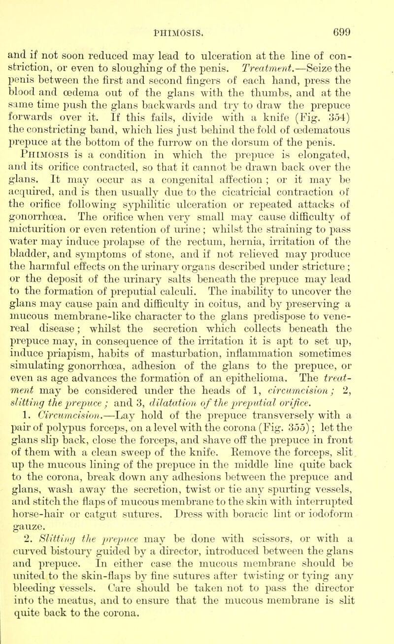 and if not soon reduced may lead to ulceration at the line of con- striction, or even to sloughing of the penis. Treatment.—Seize the penis between the first and second fingers of each hand, press the blood and oedema out of the glans with the thumbs, and at the same time push the glans backwards and try to draw the prepuce forwards over it. If this fails, divide with a knife (Fig. 354) the constricting band, which lies just behind the fold of oedematous 2)repuce at the bottom of the furrow on the dorsum of the penis. Phimosis is a condition in which the prepuce is elongated, and its orifice contracted, so that it cannot be drawn back over the glans. It may occur as a congenital affection ; or it may be acquired, and is then usually due to the cicatricial contraction of the orifice following sy]3hilitic ulceration or repeated attacks of gonorrhoea. The orifice when very small may cause difficulty of mictuiition or even retention of urine; whilst the straining to pass water may induce jirolapse of the rectum, hernia, irritation of the bladder, and s3'mptoms of stone, and if not relieved may produce the harmful effects on the urinary organs described under stricture; or the deposit of the urinary salts beneath the prej)uce may lead to the formation of preputial calculi. The inability to uncover the glans may cause pain and difficulty in coitus, and by preserving a mucous membrane-like character to the glans predispose to vene- real disease; whilst the secretion which collects beneath the prepuce may, in consequence of the irritation it is apt to set up, induce priapism, habits of mastui^bation, inflammation sometimes simulating gonorrhoea, adhesion of the glans to the prepuce, or even as age advances the formation of an epithelioma. The treat- ment may be considered under the heads of 1, circumcision; 2, slitting the prepuce ; and 3, dilatation of the p)reputial orifice. 1. Circumcision.—Lay hold of the prepuce transversely with a pair of polypus forceps, on a level with the corona (Fig. 355); let the glans slip back, close the forceps, and shave off the prepuce in front of them with a clean sweep of the knife. Eemove the forceps, slit up the mucous lining of the prepuce in the middle line quite back to the corona, break down any adhesions between the jDrepuce and glans, wash away the secretion, twist or tie any spurting vessels, and stitch the flaps of mucous membrane to the skin with interrupted horse-hair or catgut sutures. Dress with boracic lint or iodoform gauze. 2. Slittiii;/ the prepuce may be done with scissors, or with a curved bistoui-y guided by a director, introduced between the glans and prepuce. In either case the mucous membrane should be united to the skin-flaps by fine sutures after twisting or tying any bleeding vessels. Care should be taken not to pass the director into the meatus, and to ensure that the nmcous membrane is slit quite back to the corona.