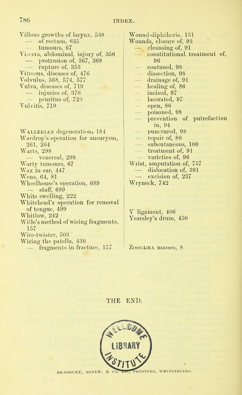 Villous growths of larynx, 538 — of rectum, 635 — tumours, 67 Viscera, abdominal, injury of, 356 — protrusion of, 367, 368 — rupture of, 353 Vitreous, diseases of, 476 Volvulus, 568, 574, 577 Vulva, diseases of, 719 — injuries of, 376 — pruritus of, 720 Vulvitis, 719 Wallerian degeneration^ 184 VVardrop's operation for aneurysm, 261, 264 Warts, 298 — venereal, 298 Warty tumours, 67 Wax in ear, 447 Wens, 64, 81 Wheelhouse's operation, 689 — staff, 689 White swelling, 222 Whitehead's operation for removal of tongue, 499 Whitlow, 242 ' Wille's method of wiring fragments, 157 Wire-twister, 503 Wiring the patella, 430 — fragments in fracture, 157 Wound-diplitheria, 131 Wounds, closure of, 93 — cleansing of, 91 — constitutional treatment of, 96 — contused, 98 -- dissection, 98 — drainage of, 91 — healing of, 86 — incised, 97 — lacerated, 97 — open, 86 — poisoned, 98 — prevention of putrefaction in, 94 — punctured, 98 — repair of, 86 — subcutaneous, 100 — treatment of, 91 — varieties of, 96 Wrist, amputation of, 757 — dislocation of, 391 — excision of, 237 Wryneck, 742 Y ligament, 406 Yearsley's drum, 450 ZooGLCEA masses, 8 THE END.