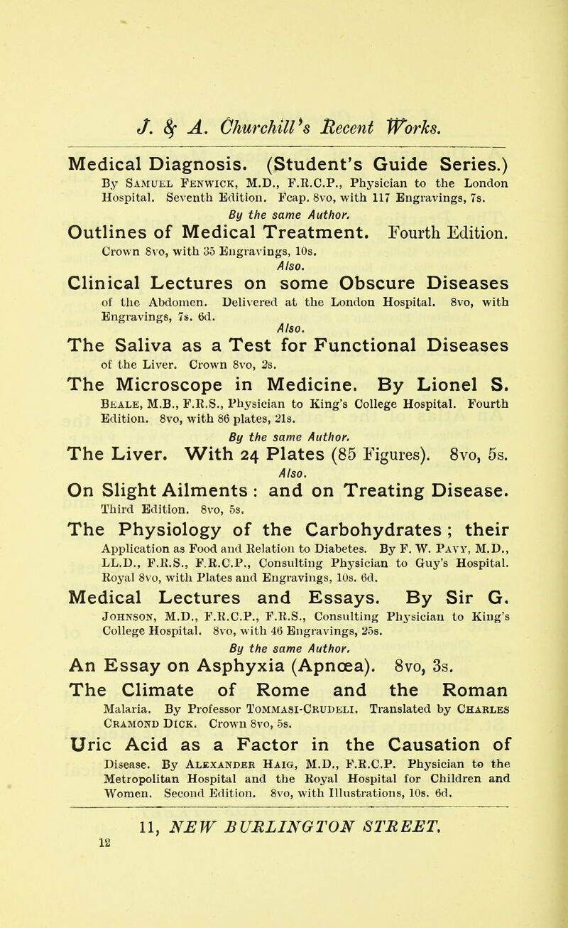 Medical Diagnosis. (Student's Guide Series.) By Samuel Fenwick, M.D., F.R.C.P., Physician to the London Hospital. Seventh Edition. Fcap. 8vo, with 117 Engravings, 7s. By the same Author. Outlines of Medical Treatment. Fourth Edition. Crown 8vo, with 35 Engravings, 10s. Also. Clinical Lectures on some Obscure Diseases of the Abdomen. Delivered at the London Hospital. 8vo, with Engravings, 7s. 6d. Also. The Saliva as a Test for Functional Diseases of the Liver. Crown 8vo, 2s. The Microscope in Medicine. By Lionel S. Beale, M.B., F.R.S., Physician to King's College Hospital. Fourth Edition. 8vo, with 86 plates, 21s. By the same Author. The Liver. With 24 Plates (85 Figures). 8vo, 5s. Also. On Slight Ailments : and on Treating Disease. Third Edition. 8vo, 5s. The Physiology of the Carbohydrates ; their Application as Food and Relation to Diabetes. By F. W. Pavy, M.D., LL.D., F.R.S., F.R.C.P., Consulting Physician to Guy's Hospital. Royal 8vo, with Plates and Engravings, 10s. 6d. Medical Lectures and Essays. By Sir G, Johnson, M.D., F.R.C.P., F.R.S., Consulting Physician to King's College Hospital. 8vo, with 46 Engravings, 25s. By the same Author. An Essay on Asphyxia (Apncea). 8vo, 3s. The Climate of Rome and the Roman Malaria. By Professor Tommasi-Crudeli. Translated by Charles Cramond Dick. Crown 8vo, 5s. Uric Acid as a Factor in the Causation of Disease. By Alexander Haig, M.D., F.R.C.P. Physician to the Metropolitan Hospital and the Royal Hospital for Children and Women. Second Edition. Svo, with Illustrations, 10s. 6d. 11, NEW BURLINGTON STREET,