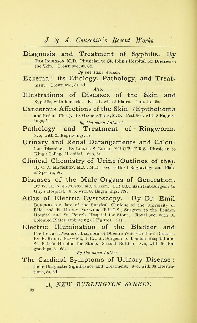 Diagnosis and Treatment of Syphilis. By Tom Kobinson, M.D., Physician to St. John's Hospital for Diseases of the Skin. Crown 8vo, 3s. 6cl. By the same Author, Eczema: its Etiology, Pathology, and Treat- ment. Crown 8vo, 3s. 6cl. Also. Illustrations of Diseases of the Skin and Syphilis, with Eemarks. Fasc. I. with 3 Plates. Imp. 4to, 5s. Cancerous Affections of the Skin (Epithelioma and Rodent Ulcer). By Geokge Thin, M.D. Post 8vo, with 8 Enyrav- By the same Author: Pathology and Treatment of Ringworm. 8vo, with 21 Engravings, 5s. Urinary and Renal Derangements and Calcu- lous Disorders. By Lionel S. Beale, F.K.C.P., P.R.S., Physician to King's College Hospital. 8vo, 5s. Clinical Chemistry of Urine (Outlines of the). By C. A. MacMunn, M.A., M.D. Svo, with 6i Engravings and Plate of Spectra, 9s. Diseases of the Male Organs of Generation. By W. H. A. Jacobson, M.Ch.Oxon., F.E.C.S., Assistant-Surgeon to Guy's Hospital. 8vo, with 88 Engravings, 22s. Atlas of Electric Cystoscopy. By Dr. Emil BuRCKHARDT, late of the Surgical Clinique of the University of Bale, and E. Hurry Fenwick, F.E.C.S., Surgeon to the London Hospital and St. Peter's Hospital for Stone. Royal 8vo, with 34 Coloured Plates, embracing 83 Figures. 21s. Electric Illumination of the Bladder and Urethra, as a Means of Diagnosis of Obscure Vesico-Urethral Diseases. By E. Hurry Fenwick, F.R.C.S., Surgeon to London Hospital and St. Peter's Hospital for Stone. Second Edition. 8vo, with 54 En- gravings, 6s. 6d. By the same Author. The Cardinal Symptoms of Urinary Disease : their Diagnostic Significance and Treatment. 8vo, with 36 Hlustra- tions, 8s. 6d. 11, NEW BURLINGTON STREET,