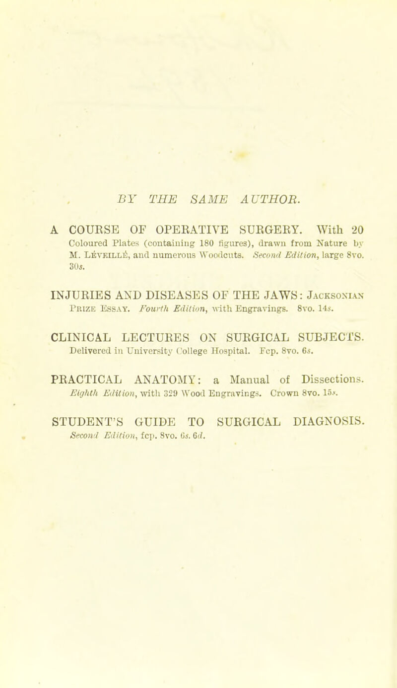 BY THE SAME AUTHOR. A COUESE OF OPERATIVE SURGERY. With 20 Coloured Plates (containing 180 figures), drawn from Nature by M. LEVKiLLii, and numerous Wooilcuts. Secotid Edition, large 8vo. 3ds. INJURIES AND DISEASES OF THE JAWS: Jacksoxias Prize Essay. Fourth Edition, with. Engravings. 8vo. 14i. CLINICAL LECTURES ON SURGICAL SUBJECTS. Delivered in University ('ollege Hospital. Fcp. 8vo. 6i. PRACTICAL ANATOMY: a Manual of Dissections. Eighth Edition, -with 329 Wood Engravings. Crown 8vo. 15.>. STUDENT'S GUIDE TO SURGICAL DIAGNOSIS. Secoii'i Ediliun, fc]i. 8vo. Us. 61/.