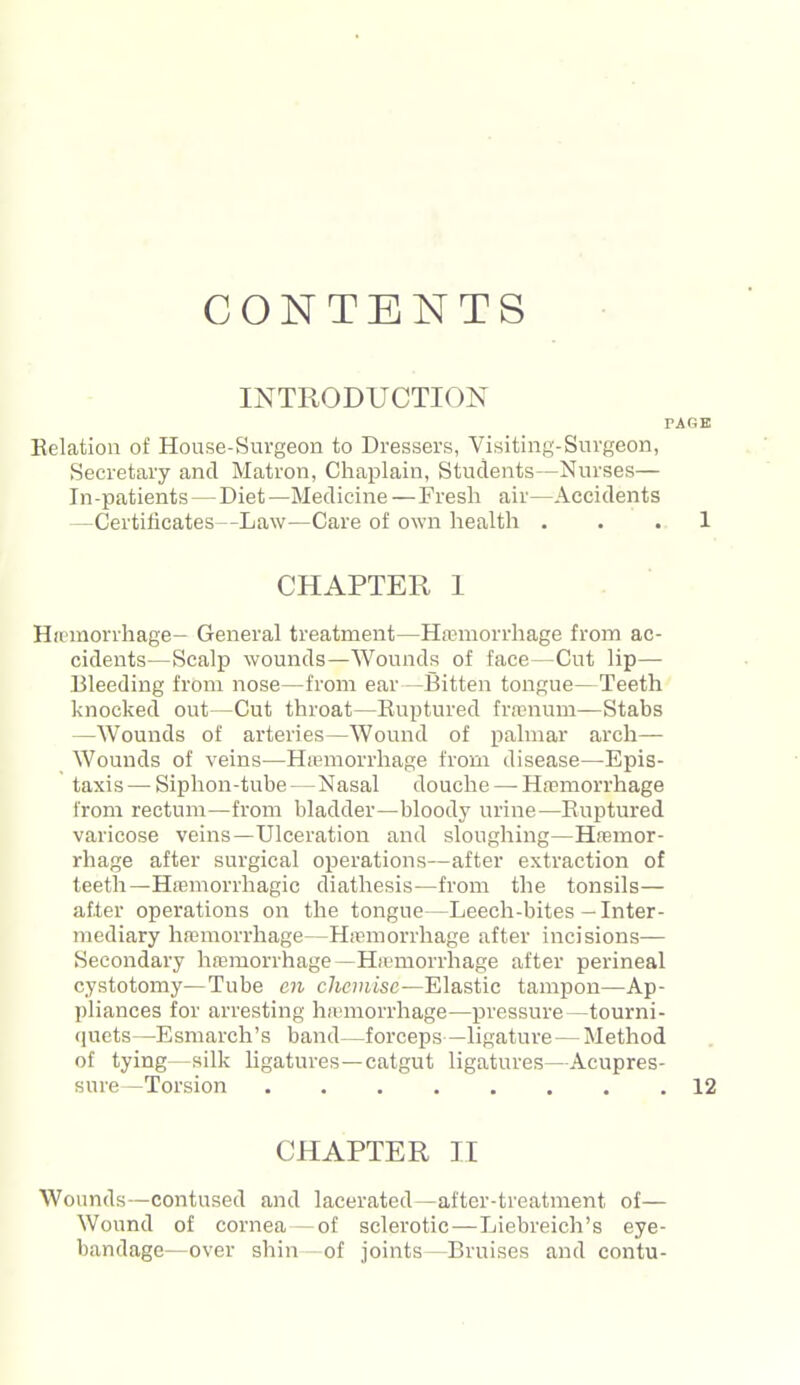 CONTENTS INTRODUCTION p Relation of House-Suvgeon to Dressers, Visiting-Surgeon, Secretary and Matron, Chaplain, Students—Nurses— In-patients — Diet—Medicine — Fresh air—Accidents —Certificates—Law—Care of own health . CHAPTER I Hamorrhage- General treatment—Ha^norrhage from ac- cidents—Scalp wounds—Wounds of face—Cut lip— Bleeding from nose—from ear—Bitten tongue—Teeth' knocked out—Cut throat—Ruptured frai'num—Stabs —Wounds of arteries—Wound of palmar arch— Wounds of veins—Hemorrhage from disease—Epis- taxis — Siphon-tube — Nasal douche — Ha?morrhage from rectum—from bladder—bloody urine—Ruptured varicose veins—Ulceration and sloughing—Hremor- rhage after surgical operations—after extraction of teeth—HfEmorrhagic diathesis—from the tonsils— after operations on the tongue—Leech-bites - Inter- mediary hffimorrhage—Hannorrhage after incisions- Secondary hajmorrhage—Hipmorrhage after perineal cystotomy—Tube en c/iouisc—Elastic tampon—Ap- pliances for arresting ha-morrhage—pressure—tourni- (juets—Esmarch's band—forceps—ligature—Method of tying—silk ligatures—catgut ligatures—Acupres- sure—Torsion CHAPTER II Wounds—contused and lacerated—after-treatment of— Wound of cornea — of sclerotic—Liebreich's eye- bandage—over shin - of joints—Bruises and contu-