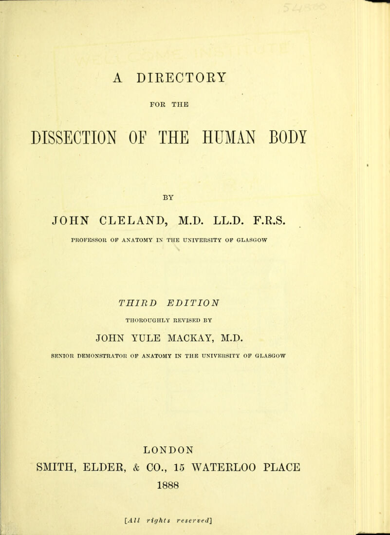 A DIRECTOEY FOR THE DISSECTION OF THE HUMAN BODY BY JOHN CLELAND, M.D. LL.D. F.R.S. PROFESSOR OP ANATOMY IN THE UNIVERSITY OF GLASGOW THIRD EDITION THOROUGHLY REVISED BY JOHN YULE MACKAY, M.D. SENIOR DEMONSTRATOR OP ANATOMY IN THE UNIVERSITY OP GLASGOW LONDON SMITH, ELDER, & CO., 15 WATERLOO PLACE 1888 lAll rights reserved^