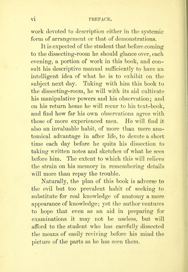 work devoted to description either in the systemic form of arrangement or that of demonstrations. It is expected of the student that before coming to the dissecting-room he should glance over, each evening, a portion of work in this book, and con- sult his descriptive manual sufficiently to have an intelligent idea of what he is to exhibit on the subject next day. Taking with him this book to the dissecting-room, he will with its aid cultivate his manipulative powers and his observation; and on his return home he will recur to his text-book, and find how far his own observations agree with those of more experienced men. He will find it also an invaluable habit, of more than mere ana- tomical advantage in after life, to devote a short time each day before he quits his dissection to taking written notes and sketches of what he sees before him. The extent to which this will relieve the strain on his memory in remembering details will more than repay the trouble. Naturally, the plan of this book is adverse to the evil but too prevalent habit of seeking to substitute for real knowledge of anatomy a mere appearance of knowledge; yet the author ventures to hope that even as an aid in preparing for examinations it may not be useless, but will afford to the student who has carefully dissected the means of easily reviving before his mind the picture of the parts as he has seen them.