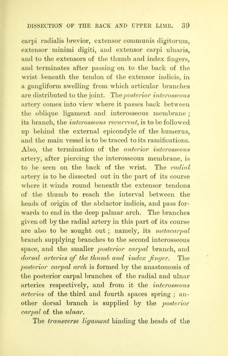 carpi radialis brevior, extensor communis digitorura, extensor minimi digiti, and extensor carpi ulnaris, and to the extensors of the thumb and index fingers, and terminates after passing on to the back of the wrist beneath the tendon of the extensor indicis, in a gangliform swelling from which articular branches are distributed to the joint. The posterior interosseous artery comes into view where it passes back between the oblique ligament and interosseous membrane; its branch, the interosseous recurrent, is to be followed up behind the external epicondyle of the humerus, and the main vessel is to be traced to its ramifications. Also, the termination of the anterior interosseous artery, after piercing the interosseous membrane, is to be seen on the back of the wrist. The radial artery is to be dissected out in the part of its course where it winds round beneath the extensor tendons of the thumb to reach the interval between the heads of origin of the abductor indicis, and pass for- wards to end in the deep palmar arch. The branches given ofi by the radial artery in this part of its course are also to be sought out; namely, its metacarpal branch supplying branches to the second interosseous space, and the smaller i^osterior carpal branch, and dorsal arteries of the thumb and index finger. The posterior carpal arch is formed by the anastomosis of the posterior carpal branches of the radial and ulnar arteries respectively, and from it the interosseous arteries of the third and fourth spaces spring ; an- other dorsal branch is supplied by the posterior carpal of the ulnar. The transverse ligament binding the heads of the