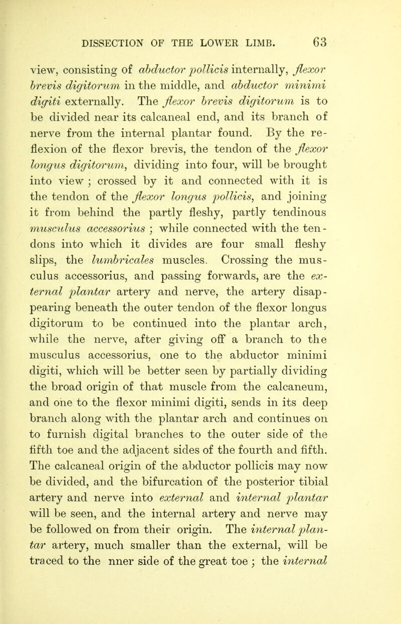 view, consisting of a5(it6C^or ^;o//ici5 internally, flexor hrevis digitoriim in the middle, and abductor minimi digriti externally. The flexor hrevis digitorum is to be divided near its calcaneal end, and its branch of nerve from the internal plantar found. By the re- flexion of the flexor brevis, the tendon of the flexor longus digitorum^ dividing into four, will be brought into view ; crossed by it and connected with it is the tendon of the flexor longus jyollicis, and joining it from behind the partly fleshy, partly tendinous musculus accessorius ; while connected with the ten- dons into which it divides are four small fleshy slips, the lumhricales muscles. Crossing the mus- culus accessorius, and passing forwards, are the ex- ternal plantar artery and nerve, the artery disap- pearing beneath the outer tendon of the flexor longus digitorum to be continued into the plantar arch, while the nerve, after giving oflF a branch to the musculus accessorius, one to the abductor minimi digiti, which will be better seen by partially dividing the broad origin of that muscle from the calcaneum, and one to the flexor minimi digiti, sends in its deep branch along with the plantar arch and continues on to furnish digital branches to the outer side of the fifth toe and the adjacent sides of the fourth and fifth. The calcaneal origin of the abductor pollicis may now be divided, and the bifurcation of the posterior tibial artery and nerve into external and internal plantar will be seen, and the internal artery and nerve may be followed on from their origin. The internal plan- tar artery, much smaller than the external, will be traced to the nner side of the great toe ; the internal