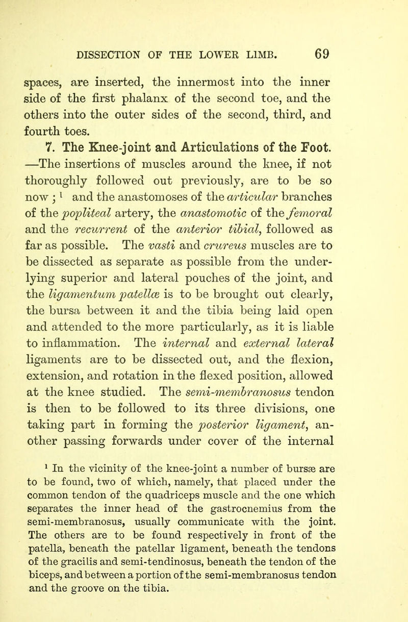 spaces, are inserted, the innermost into the inner side of the first phalanx of the second toe, and the others into the outer sides of the second, third, and fourth toes. 7. The Knee-joint and Articulations of the Foot. —The insertions of muscles around the knee, if not thoroughly followed out previously, are to be so now ; ^ and the anastomoses of the articidar branches of the popliteal artery, the anastomotic of the femoral and the recurrent of the anterior tibial, followed as far as possible. The vasti and crureus muscles are to be dissected as separate as possible from the under- lying superior and lateral pouches of the joint, and the ligamentum patellce is to be brought out clearly, the bursa between it and the tibia being laid open and attended to the more particularly, as it is liable to inflammation. The internal and external lateral ligaments are to be dissected out, and the flexion, extension, and rotation in the flexed position, allowed at the knee studied. The semi-membranosus tendon is then to be followed to its three divisions, one taking part in forming the posterior ligament, an- other passing forwards under cover of the internal ^ In the vicinity of the knee-joint a number of bursas are to be found, two of which, namely, that placed under the common tendon of the quadriceps muscle and the one which separates the inner head of the gastrocnemius from the semi-membranosus, usually communicate with the joint. The others are to be found respectively in front of the patella, beneath the patellar ligament, beneath the tendons of the gracilis and semi-tendinosus, beneath the tendon of the biceps, and between a portion of the semi-membranosus tendon and the groove on the tibia.