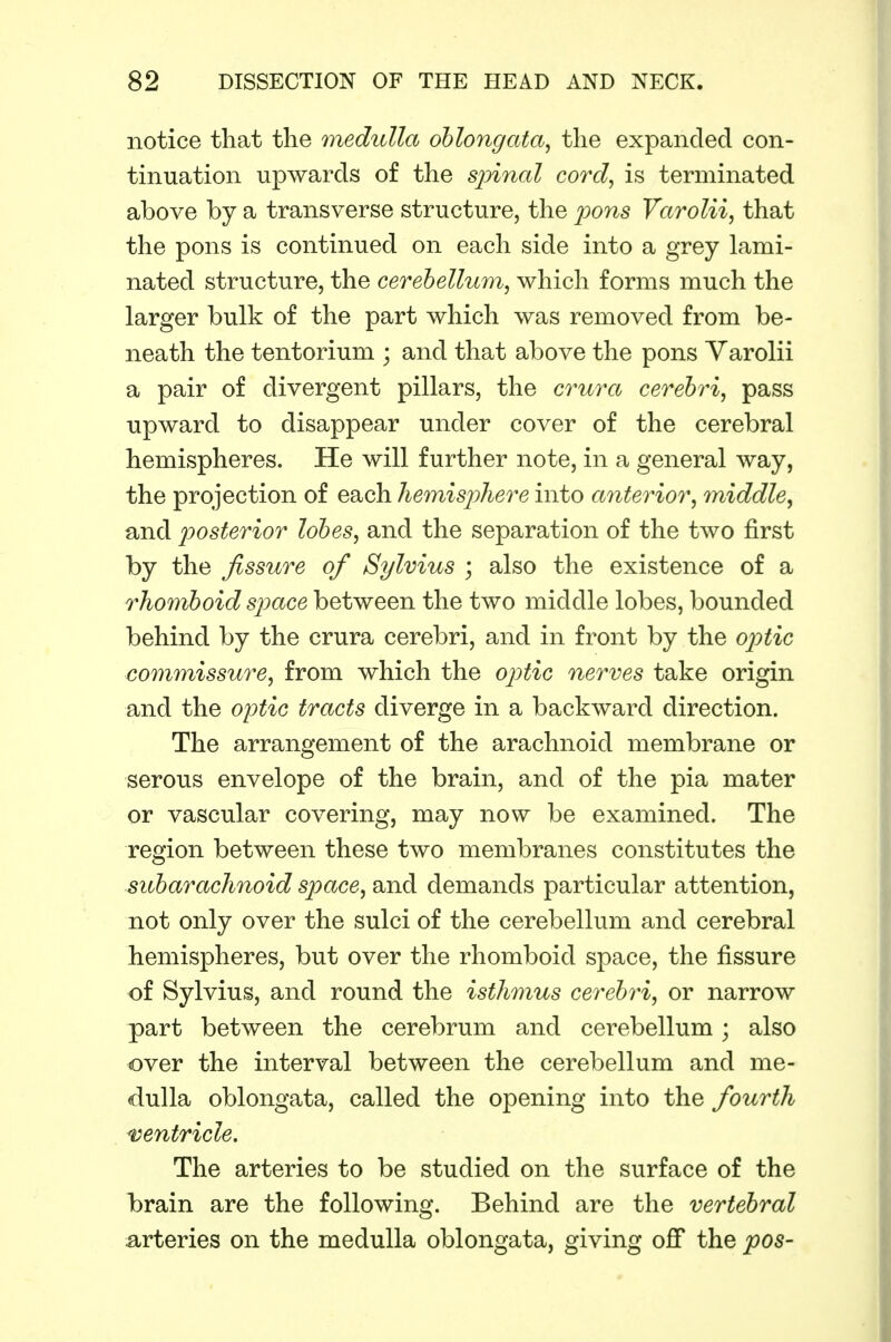notice that the medulla oblongata, the expanded con- tinuation upwards of the spinal cord, is terminated above by a transverse structure, the pons Varolii, that the pons is continued on each side into a grey lami- nated structure, the cerebellum, which forms much the larger bulk of the part which was removed from be- neath the tentorium ; and that above the pons Varolii a pair of divergent pillars, the crura cerebri, pass upward to disappear under cover of the cerebral hemispheres. He will further note, in a general way, the projection of each hemisphere into anterior, middle, and posterior lobes, and the separation of the two first by the fissure of Sylvius ; also the existence of a rhomboid space between the two middle lobes, bounded behind by the crura cerebri, and in front by the optic commissure, from which the op>tic nerves take origin and the optic tracts diverge in a backward direction. The arrangement of the arachnoid membrane or serous envelope of the brain, and of the pia mater or vascular covering, may now be examined. The region between these two membranes constitutes the subarachnoid space, and demands particular attention, not only over the sulci of the cerebellum and cerebral hemispheres, but over the rhomboid space, the fissure of Sylvius, and round the isthmus cerebri, or narrow part between the cerebrum and cerebellum; also over the interval between the cerebellum and me- dulla oblongata, called the opening into the fourth ventricle. The arteries to be studied on the surface of the brain are the following. Behind are the vertebral a-rteries on the medulla oblongata, giving off the pas-