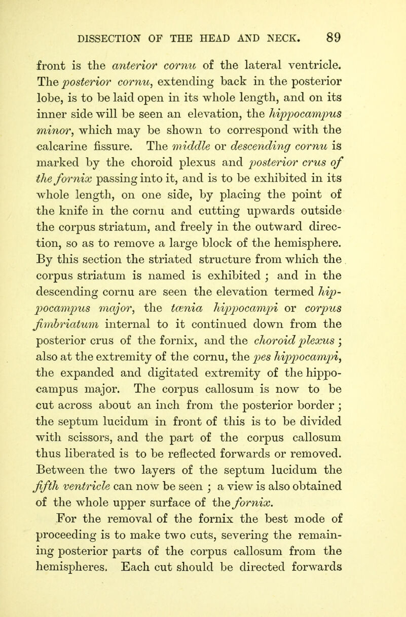 front is the anterior cornu of the lateral ventricle. The posterior cornu, extending back in the posterior lobe, is to be laid open in its whole length, and on its inner side will be seen an elevation, the hi]J2:)ocam2ms minor, which may be shown to correspond with the calcarine fissure. The middle or descending cornu is marked by the choroid plexus and j^osterior cms of the fornix passing into it, and is to be exhibited in its whole length, on one side, by placing the point of the knife in the cornu and cutting upwards outside the corpus striatum, and freely in the outward direc- tion, so as to remove a large block of the hemisphere. By this section the striated structure from which the corpus striatum is named is exhibited ; and in the descending cornu are seen the elevation termed hip- 2)ocampus major, the tcenia hijjj^ocamjn or cor2ms fmhriatum internal to it continued down from the posterior crus of the fornix, and the choroid 2)lexus ; also at the extremity of the cornu, the pes hippocam2nf the expanded and digitated extremity of the hippo- campus major. The corpus callosum is now to be cut across about an inch from the posterior border ; the septum lucidum in front of this is to be divided with scissors, and the part of the corpus callosum thus liberated is to be reflected forwards or removed. Between the two layers of the septum lucidum the ffth ventricle can now be seen ; a view is also obtained of the whole upper surface of the fornix. For the removal of the fornix the best mode of proceeding is to make two cuts, severing the remain- ing posterior parts of the corpus callosum from the hemispheres. Each cut should be directed forwards