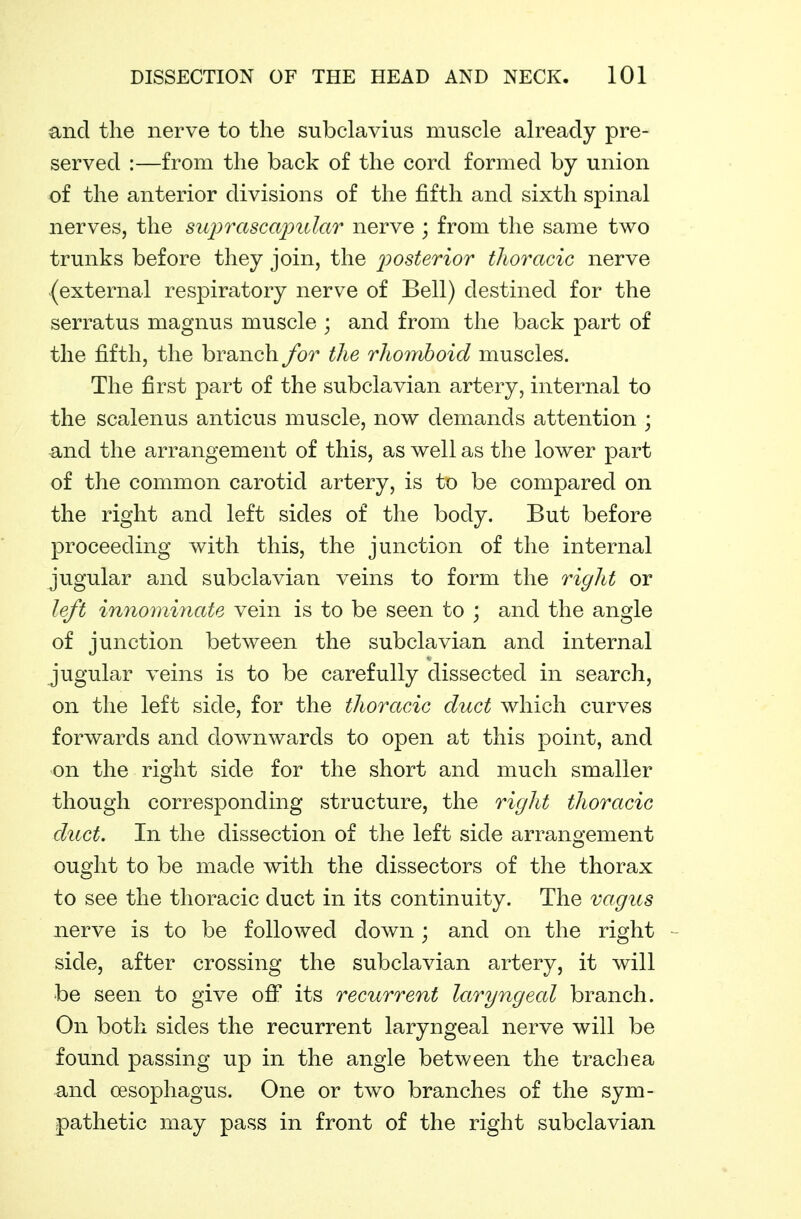 and the nerve to the subclavius muscle already pre- served :—from the back of the cord formed by union of the anterior divisions of the fifth and sixth spinal nerves, the suprascajmlar nerve ; from the same two trunks before they join, the j^osterior thoracic nerve (external respiratory nerve of Bell) destined for the serratus magnus muscle ; and from the back part of the fifth, the branch for the rhomboid muscles. The first part of the subclavian artery, internal to the scalenus anticus muscle, now demands attention ; and the arrangement of this, as well as the lower part of the common carotid artery, is to be compared on the right and left sides of the body. But before proceeding with this, the junction of the internal jugular and subclavian veins to form the right or left innomhiate vein is to be seen to ; and the angle of junction between the subclavian and internal jugular veins is to be carefully dissected in search, on the left side, for the thoracic duct which curves forwards and downwards to open at this point, and on the right side for the short and much smaller though corresponding structure, the right thoracic duct. In the dissection of the left side arrangement ought to be made with the dissectors of the thorax to see the thoracic duct in its continuity. The vagus nerve is to be followed down; and on the right - side, after crossing the subclavian artery, it will be seen to give oW its recurrent laryngecd branch. On both sides the recurrent laryngeal nerve will be found passing up in the angle between the trachea and oesophagus. One or two branches of the sym- pathetic may pass in front of the right subclavian