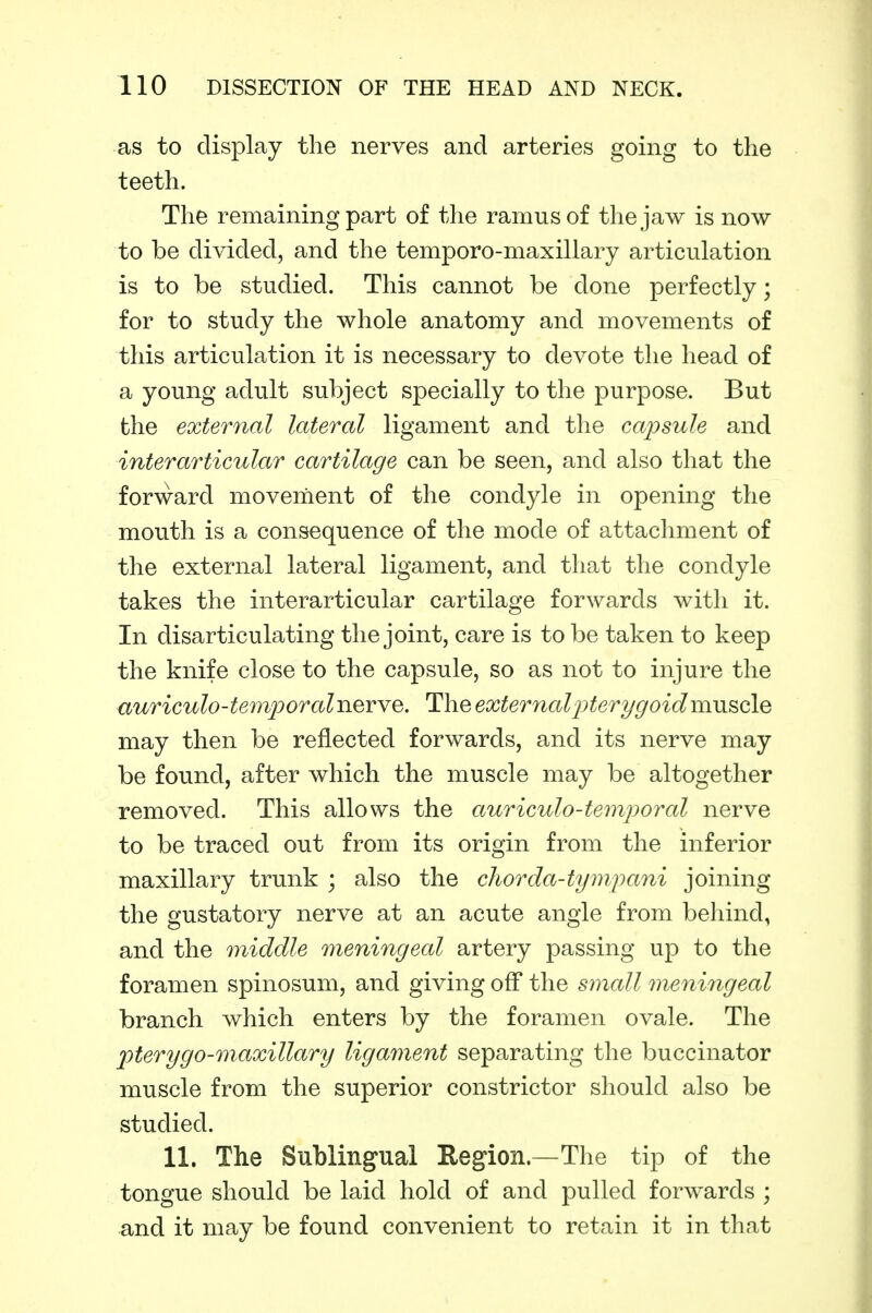 as to display the nerves and arteries going to the teeth. The remaining part of the ramus of the jaw is now to be divided, and the temporo-maxillary articulation is to be studied. This cannot be done perfectly; for to study the whole anatomy and movements of this articulation it is necessary to devote the head of a young adult subject specially to the purpose. But the external lateral ligament and the capsule and interarticular cartilage can be seen, and also that the forward movenient of the condyle in opening the mouth is a consequence of the mode of attachment of the external lateral ligament, and that the condyle takes the interarticular cartilage forwards with it. In disarticulating the joint, care is to be taken to keep the knife close to the capsule, so as not to injure the auriculo-temporalnerye. The externalj^terygoidmu^Qle may then be reflected forwards, and its nerve may be found, after which the muscle may be altogether removed. This allows the auriculo-temporal nerve to be traced out from its origin from the inferior maxillary trunk ; also the cliorda-tymfani joining the gustatory nerve at an acute angle from behind, and the middle meningeal artery passing up to the foramen spinosum, and giving off the small meningeal branch which enters by the foramen ovale. The pterygo-maxillary ligament separating the buccinator muscle from the superior constrictor should also be studied. 11. The Sublingual Region.—The tip of the tongue should be laid hold of and pulled forwards ; and it may be found convenient to retain it in that