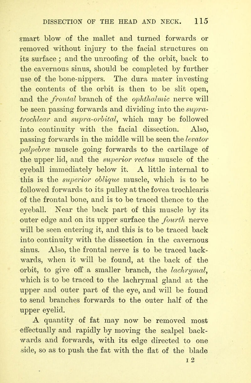 smart blow of the mallet and turned forwards or removed without injury to the facial structures on its surface ; and the unroofing of the orbit, back to the cavernous sinus, should be completed by further use of the bone-nippers. The dura mater investing the contents of the orbit is then to be slit open, and the frontal branch of the oiohthalmic nerve will be seen passing forwards and dividing into the supra- trochlear and suijra-orbital^ which may be followed into continuity with the facial dissection. Also, passing forwards in the middle will be seen the levator loalpebrce muscle going forwards to the cartilage of the upper lid, and the superior rectus muscle of the eyeball immediately below it. A little internal to this is the superior oblique muscle, which is to be followed forwards to its pulley at the fovea trochlearis of the frontal bone, and is to be traced thence to the eyeball. Near the back part of this muscle by its outer edge and on its upper surface the fourth nerve will be seen entering it, and this is to be traced back into continuity with the dissection in the cavernous sinus. Also, the frontal nerve is to be traced back- wards, when it will be found, at the back of the orbit, to give off a smaller branch, the lachrymal^ which is to be traced to the lachrymal gland at the upper and outer part of the eye, and will be found to send branches forwards to the outer half of the upper eyelid. A quantity of fat may now be removed most effectually and rapidly by moving the scalpel back- wards and forwards, with its edge directed to one side, so as to push the fat with the flat of the blade I 2