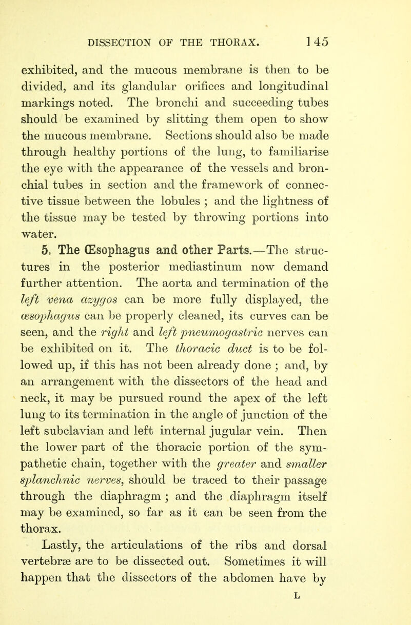 exhibited, and the mucous membrane is then to be divided, and its glandular orifices and longitudinal markings noted. The bronchi and succeeding tubes should be examined by slitting them open to show the mucous membrane. Sections should also be made through healthy portions of the lung, to familiarise the eye with the appearance of the vessels and bron- chial tubes in section and the framework of connec- tive tissue between the lobules ; and the lightness of the tissue may be tested by throwing portions into water. 5. The (Esophagus and other Parts.—The struc- tures in the posterior mediastinum now demand further attention. The aorta and termination of the left vena azygos can be more fully displayed, the cesojyhagus can be properly cleaned, its curves can be seen, and the right and left pneumogastric nerves can be exhibited on it. The thoracic duct is to be fol- lowed up, if this has not been already done ; and, by an arrangement with the dissectors of the head and neck, it may be pursued round the apex of the left lung to its termination in the angle of junction of the left subclavian and left internal jugular vein. Then the lower part of the thoracic portion of the sym- pathetic chain, together with the greater and smaller splanchnic nerves^ should be traced to their passage through the diaphragm ; and the diaphragm itself may be examined, so far as it can be seen from the thorax. Lastly, the articulations of the ribs and dorsal vertebrae are to be dissected out. Sometimes it will happen that the dissectors of the abdomen have by L