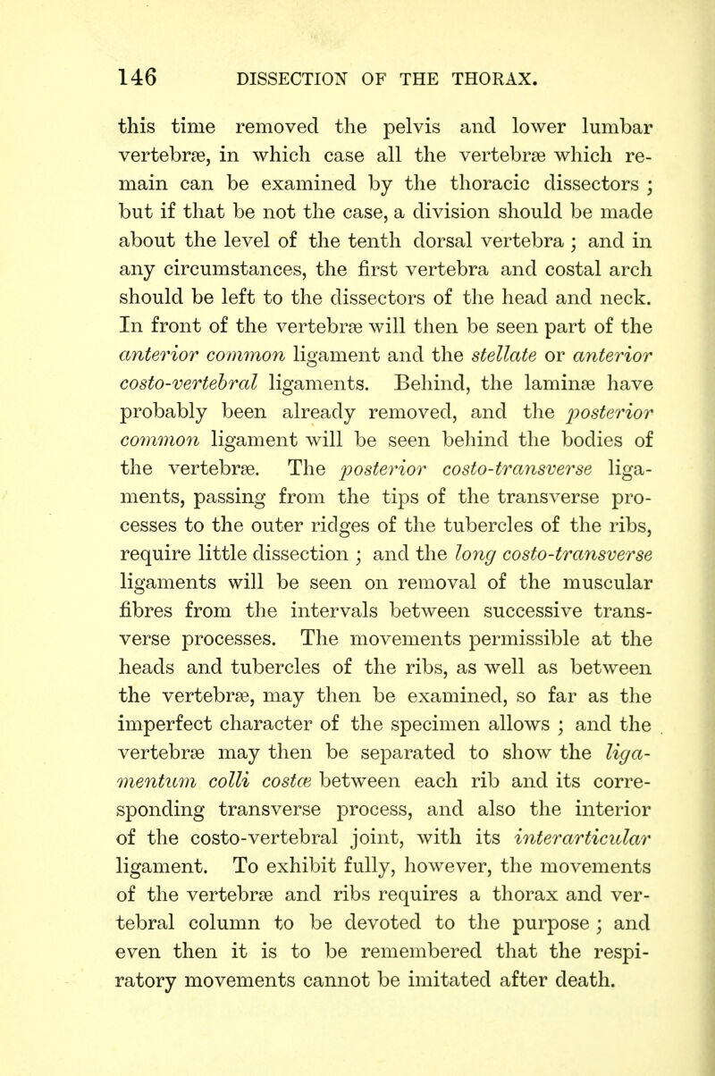 this time removed the pelvis and lower lumbar vertebrae, in which case all the vertebrae which re- main can be examined by the thoracic dissectors ; but if that be not the case, a division should be made about the level of the tenth dorsal vertebra; and in any circumstances, the first vertebra and costal arch should be left to the dissectors of the head and neck. In front of the vertebrae will then be seen part of the anterior common ligament and the stellate or anterior costo-vertehral ligaments. Behind, the laminae have probably been already removed, and the posterior common ligament will be seen behind the bodies of the vertebrae. The 'posterior costo-transverse liga- ments, passing from the tips of the transverse pro- cesses to the outer ridges of the tubercles of the ribs, require little dissection ; and the long costo-transverse ligaments will be seen on removal of the muscular fibres from the intervals between successive trans- verse processes. The movements permissible at the heads and tubercles of the ribs, as well as between the vertebrae, may then be examined, so far as the imperfect character of the specimen allows ; and the vertebrae may then be separated to show the liga- mentnm colli costal between each rib and its corre- sponding transverse process, and also the interior of the costo-vertebral joint, with its interarticidar ligament. To exhibit fully, however, the movements of the vertebrae and ribs requires a thorax and ver- tebral column to be devoted to the purpose ; and even then it is to be remembered that the respi- ratory movements cannot be imitated after death.