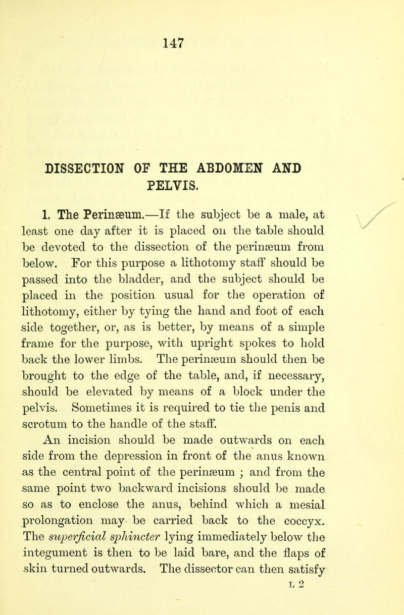 DISSECTION OF THE ABDOMEN AND PELVIS. 1. The Perinseuin.—If the subject be a male, at least one day after it is placed on the table should be devoted to the dissection of the perinseum from below. For this purpose a lithotomy staff should be passed into the bladder, and the subject should be placed in the position usual for the operation of lithotomy, either by tying the hand and foot of each side together, or, as is better, by means of a simple frame for the purpose, with upright spokes to hold back the lower limbs. The perinseum should then be brought to the edge of the table, and, if necessary, should be elevated by means of a block under the pelvis. Sometimes it is required to tie the penis and scrotum to the handle of the staff. An incision should be made outwards on each side from the depression in front of the anus known as the central point of the perinseum ; and from the same point two backward incisions should be made so as to enclose the anus, behind which a mesial prolongation may be carried back to the coccyx. The superficial sj^hincter lying immediately below the integument is then to be laid bare, and the flaps of ^kin turned outwards. The dissector can then satisfy L 2