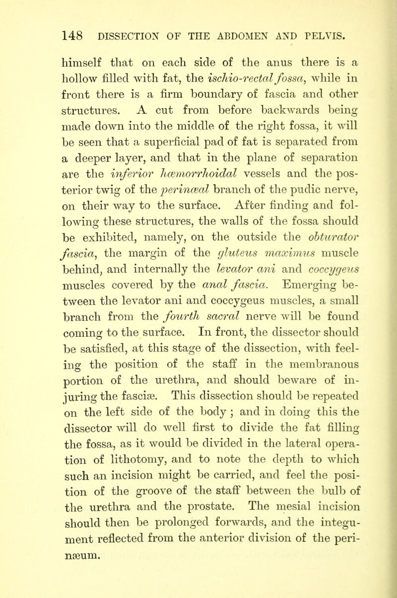 himself that on each side of the anus there is a hollow filled with fat, the ischio-rectal fossa, while in front there is a firm boundary of fascia and other structures. A cut from before backwards being- made down into the middle of the right fossa, it will be seen that a superficial pad of fat is separated from a deeper layer, and that in the plane of separation are the inferior iKEmorrlioidal vessels and the pos- terior twig of the jyerinmal branch of the pudic nerve, on their way to the surface. After finding and fol- lowing these structures, the walls of the fossa should be exhibited, namely, on the outside the obturator fascia, the margin of the gluteus maximus muscle behind; and internally the levator ani and coccygeus muscles covered by the anal fascia. Emerging be- tween the levator ani and coccygeus muscles, a small branch from the fourth sacral nerve will be found coming to the surface. In front, the dissector should be satisfied, at this stage of the dissection, with feel- ing the position of the staff in the membranous portion of the urethra, and should beware of in- juring the fascise. This dissection should be repeated on the left side of the body ; and in doing this the dissector will do well first to divide the fat filling the fossa, as it would be divided in the lateral opera- tion of lithotomy, and to note the depth to which such an incision might be carried, and feel the posi- tion of the groove of the staff between the l)ulb of the urethra and the prostate. The mesial incision should then be prolonged forwards, and the integu- ment reflected from the anterior division of the peri- nseum.