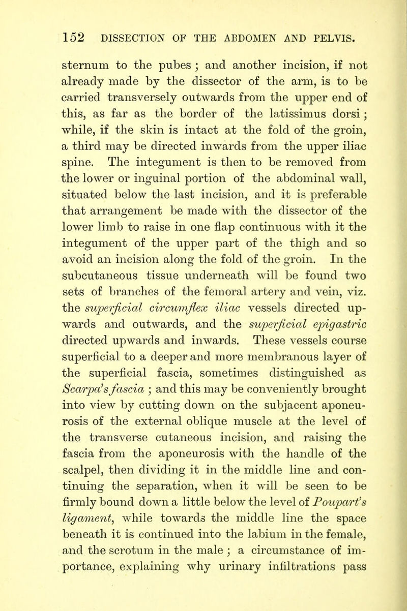 sternum to the pubes ; and another incision, if not already made by the dissector of the arm, is to be carried transversely outwards from the upper end of this, as far as the border of the latissimus dorsi; while, if the skin is intact at the fold of the groin, a third may be directed inwards from the upper iliac spine. The integument is then to be removed from the lower or inguinal portion of the abdominal wall, situated below the last incision, and it is preferable that arrangement be made with the dissector of the lower limb to raise in one flap continuous with it the integument of the upper part of the thigh and so avoid an incision along the fold of the groin. In the subcutaneous tissue underneath will be found two sets of branches of the femoral artery and vein, viz. the superjicictl circumflex iliac vessels directed up- wards and outwards, and the sujjerficial epigastric directed upwards and inwards. These vessels course superficial to a deeper and more membranous layer of the superficial fascia, sometimes distinguished as Scarjja^s fascia ; and this may be conveniently brought into view by cutting down on the subjacent aponeu- rosis of the external oblique muscle at the level of the transverse cutaneous incision, and raising the fascia from the aponeurosis with the handle of the scalpel, then dividing it in the middle line and con- tinuing the separation, when it will be seen to be firmly bound down a little below the level of Fouparfs ligament^ while towards the middle line the space beneath it is continued into the labium in the female, and the scrotum in the male \ a circumstance of im- portance, explaining why urinary infiltrations pass