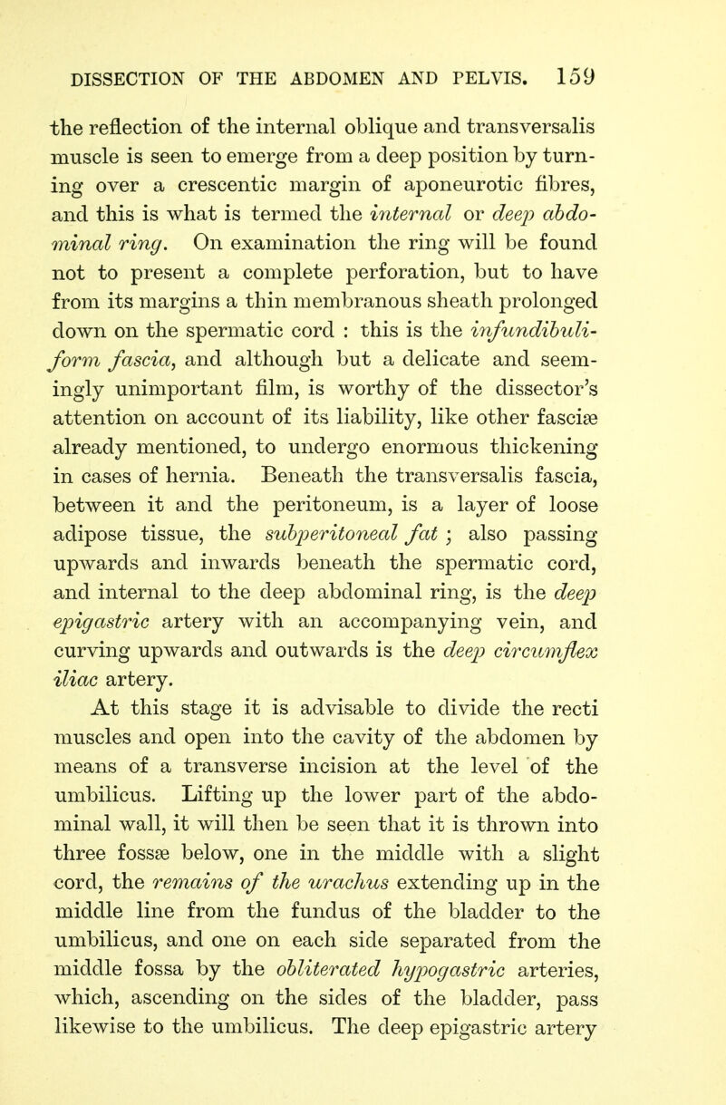 the reflection of the internal oblique and transversalis muscle is seen to emerge from a deep position by turn- ing over a crescentic margin of aponeurotic fibres, and this is what is termed the internal or deep ahdo- minal ring. On examination the ring will be found not to present a complete perforation, but to have from its margins a thin membranous sheath prolonged down on the spermatic cord : this is the infundihuli- form fascia^ and although but a delicate and seem- ingly unimportant film, is worthy of the dissector's attention on account of its liability, like other fascise already mentioned, to undergo enormous thickening in cases of hernia. Beneath the transversalis fascia, between it and the peritoneum, is a layer of loose adipose tissue, the subperitoneal fat \ also passing upwards and inwards beneath the spermatic cord, and internal to the deep abdominal ring, is the deep epigastric artery with an accompanying vein, and curving upwards and outwards is the deep circimiflex iliac artery. At this stage it is advisable to divide the recti muscles and open into the cavity of the abdomen by means of a transverse incision at the level of the umbilicus. Lifting up the lower part of the abdo- minal wall, it will then be seen that it is thrown into three fossae below, one in the middle with a slight cord, the remains of the urachus extending up in the middle line from the fundus of the bladder to the umbilicus, and one on each side separated from the middle fossa by the obliterated hypogastric arteries, which, ascending on the sides of the bladder, pass likewise to the umbilicus. The deep epigastric artery