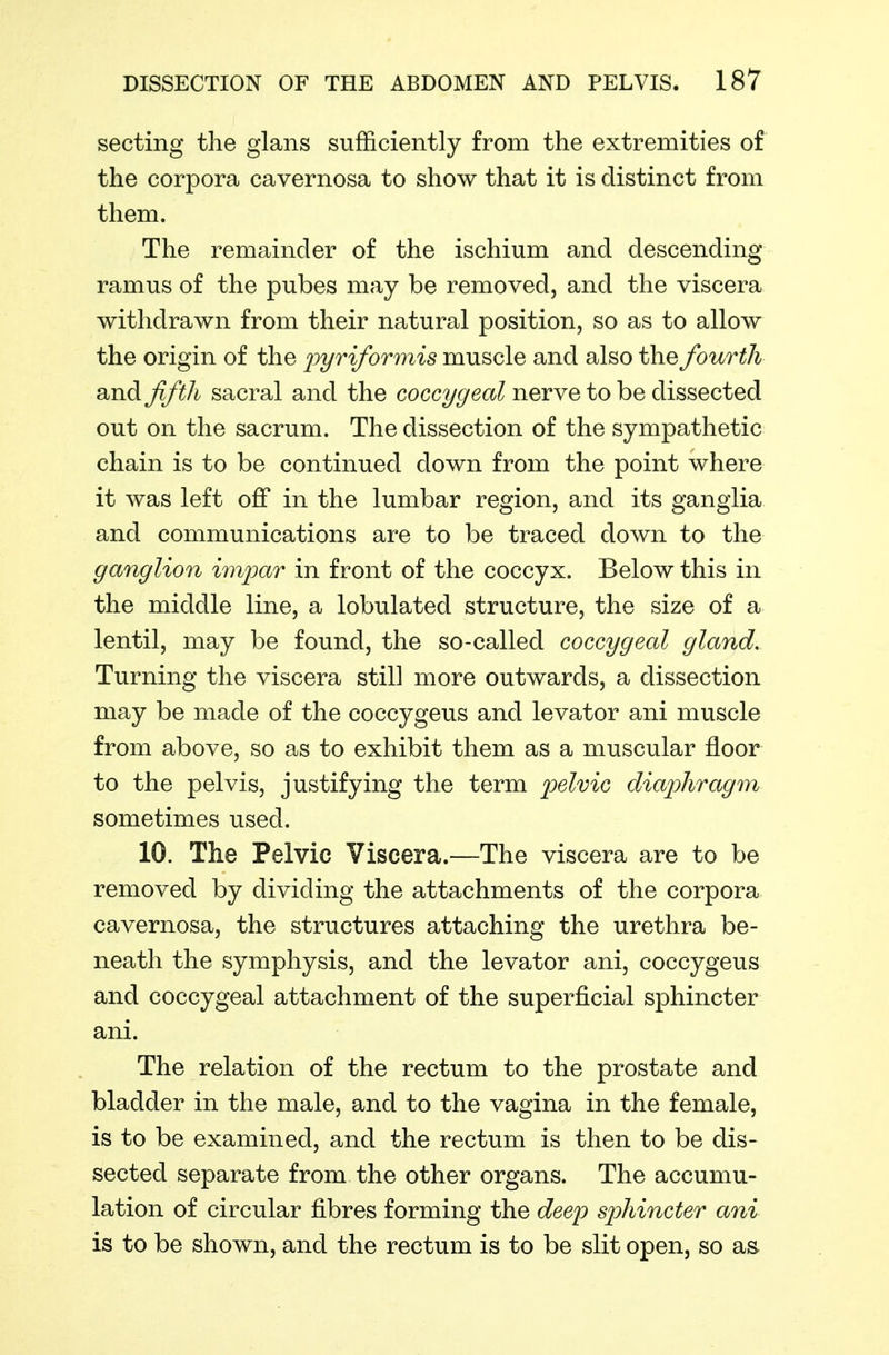 secting the glans sufficiently from the extremities of the corpora cavernosa to show that it is distinct from them. The remainder of the ischium and descending ramus of the pubes may be removed, and the viscera withdrawn from their natural position, so as to allow the origin of the ^yr if or mis muscle and also the fourth and fifth sacral and the coccygeal nerve to be dissected out on the sacrum. The dissection of the sympathetic chain is to be continued down from the point where it was left off in the lumbar region, and its ganglia and communications are to be traced down to the ganglion imi^ar in front of the coccyx. Below this in the middle line, a lobulated structure, the size of a lentil, may be found, the so-called coccygeal gland. Turning the viscera still more outwards, a dissection may be made of the coccygeus and levator ani muscle from above, so as to exhibit them as a muscular floor to the pelvis, justifying the term 'pelvic diaphragm sometimes used. 10. The Pelvic Viscera.—The viscera are to be removed by dividing the attachments of the corpora cavernosa, the structures attaching the urethra be- neath the symphysis, and the levator ani, coccygeus and coccygeal attachment of the superficial sphincter ani. The relation of the rectum to the prostate and bladder in the male, and to the vagina in the female, is to be examined, and the rectum is then to be dis- sected separate from the other organs. The accumu- lation of circular fibres forming the dee'p sphincter ani is to be shown, and the rectum is to be slit open, so as-