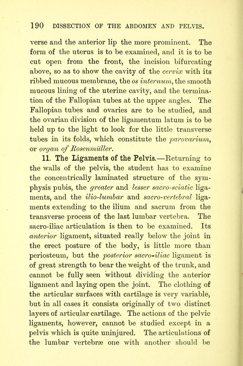 verse and the anterior lip the more prominent. The form of the uterus is to be examined, and it is to be cut open from the front, the incision bifurcating above, so as to show the cavity of the cervix with its ribbed mucous membrane, the os internum^ the smooth mucous lining of the uterine cavity, and the termina- tion of the Fallopian tubes at the upper angles. The Fallopian tubes and ovaries are to be studied, and the ovarian division of the ligamentum latum is to be held up to the light to look for the little transverse tubes in its folds, which constitute the 2^<^^ovarium, or organ of Rosenmilller. 11. The Ligaments of the Pelvis.—Returning to the walls of the pelvis, the student has to examine the concentrically laminated structure of the sym- physis pubis, the greater and lesser sacro-sciatic liga- ments, and the ilio-lumbar and sacro-vertehral liga- ments extending to the ilium and sacrum from the transverse process of the last lumbar vertebra. The sacro-iliac articulation is then to be examined. Its anterior ligament, situated really below the joint in the erect posture of the body, is little more than periosteum, but the posterior sacro-iliac ligament is of great strength to bear the weight of the trunk, and cannot be fully seen without dividing the anterior ligament and laying open the joint. The clothing of the articular surfaces with cartilage is very variable, but in all cases it consists originally of two distinct layers of articular cartilage. The actions of the pelvic ligaments, however, cannot be studied except in a pelvis which is quite uninjured. The articulations of the lumbar vertebrae one with another should be