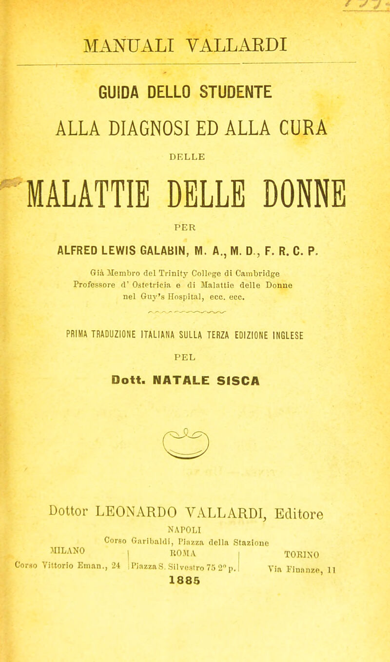 MANUALI VALLARCI GUIDA DELLO STUDENTE ALLA DIAGNOSI ED ALLA CURA DELLE MALATTIE DELLE DONNE PER ALFRED LEWIS GALABIN, M. A., M. D., F. R. C. P. Già Membro del Trinify College di Cambridge Professore d' Ostetricia e di Malattie delle Donne nel Guy's Hospital, eco. eco. PRIMA TRADUZIONE ITALIANA SULLA TERZA EDIZIONE INGLESE PEL Dott. NATALE SfSCA Dottor LEONARDO VALLARDI, Editore NAPOLI Corso Garibaldi, Piazza della Stazione TORINO MILANO I ROMA Corso Vittorio Eman., 24 iPiazzaS. Silvestro 75 2!) 1885 Via Finanze, 11