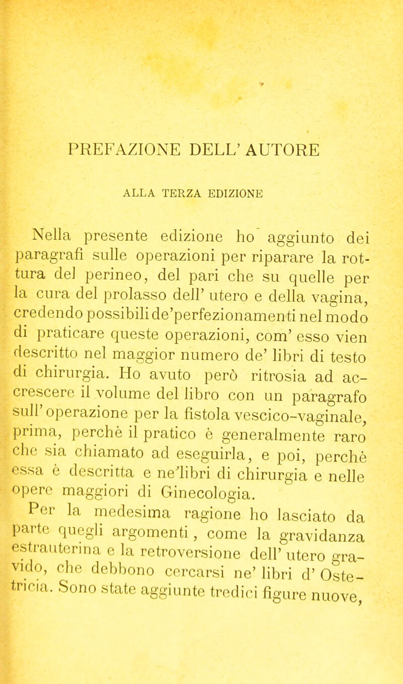 PREFAZIONE DELL' AUTORE ALLA TERZA EDIZIONE Nella presente edizione ho' aggiunto dei paragrafi sulle operazioni per riparare la rot- tura del perineo, del pari che su quelle per la cura del prolasso deJl' utero e della vagina, credendo possibiH de'perfezionamenti nel modo di praticare queste operazioni, com' esso vien descritto nel maggior numero de' libri di testo di chirurgia. Ho avuto però ritrosia ad ac- crescere il volume del libro con un paragrafo suir operazione per la fistola vescico-vaginale, prima, perchè il pratico è generalmente raro che sia chiamato ad eseguirla, e poi, perchè essa è descritta e nelibri di chirurgia e nelle opere maggiori di Ginecologia. Per la medesima ragione ho lasciato da parte quegli argomenti, come la gravidanza estrauterma e la retroversione dell' utero gra- vido, che debbono cercarsi ne' libri d' Oste- tricia. Sono state aggiunte tredici figure nuove