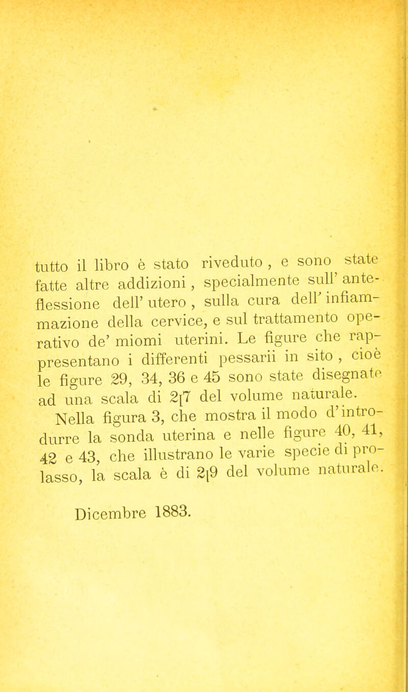 tutto il libro è stato riveduto, e sono^ state fatte altre addizioni, specialmente suU' ante- flessione dell' utero , sulla cura delF infiam- mazione della cervice, e sul trattamento ope- rativo de' miomi uterini. Le figure che rap- presentano i differenti pessarii in sito , cioè le figure 29, 34, 36 e 45 sono state disegnato ad una scala di 2[7 del volume naturale. Nella figura 3, che mostra il modo d'mtro- durre la sonda uterina e nelle figure 40, 41, 42 e 43, che illustrano le varie specie di pro- lasso, la scala è di 2i9 del volume naturalo. Dicembre 1883.